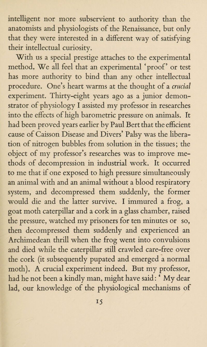 intelligent nor more subservient to authority than the anatomists and physiologists of the Renaissance, but only that they were interested in a different way of satisfying their intellectual curiosity. With us a special prestige attaches to the experimental method. We all feel that an experimental ‘proof’ or test has more authority to bind than any other intellectual procedure. One’s heart warms at the thought of a crucial experiment. Thirty-eight years ago as a junior demon¬ strator of physiology I assisted my professor in researches into the effects of high barometric pressure on animals. It had been proved years earlier by Paul Bert that the efficient cause of Caisson Disease and Divers’ Palsy was the libera¬ tion of nitrogen bubbles from solution in the tissues; the object of my professor’s researches was to improve me¬ thods of decompression in industrial work. It occurred to me that if one exposed to high pressure simultaneously an animal with and an animal without a blood respiratory system, and decompressed them suddenly, the former would die and the latter survive. I immured a frog, a goat moth caterpillar and a cork in a glass chamber, raised the pressure, watched my prisoners for ten minutes or so, then decompressed them suddenly and experienced an Archimedean thrill when the frog went into convulsions and died while the caterpillar still crawled care-free over the cork (it subsequently pupated and emerged a normal moth). A crucial experiment indeed. But my professor, had he not been a kindly man, might have said: ‘ My dear lad, our knowledge of the physiological mechanisms of