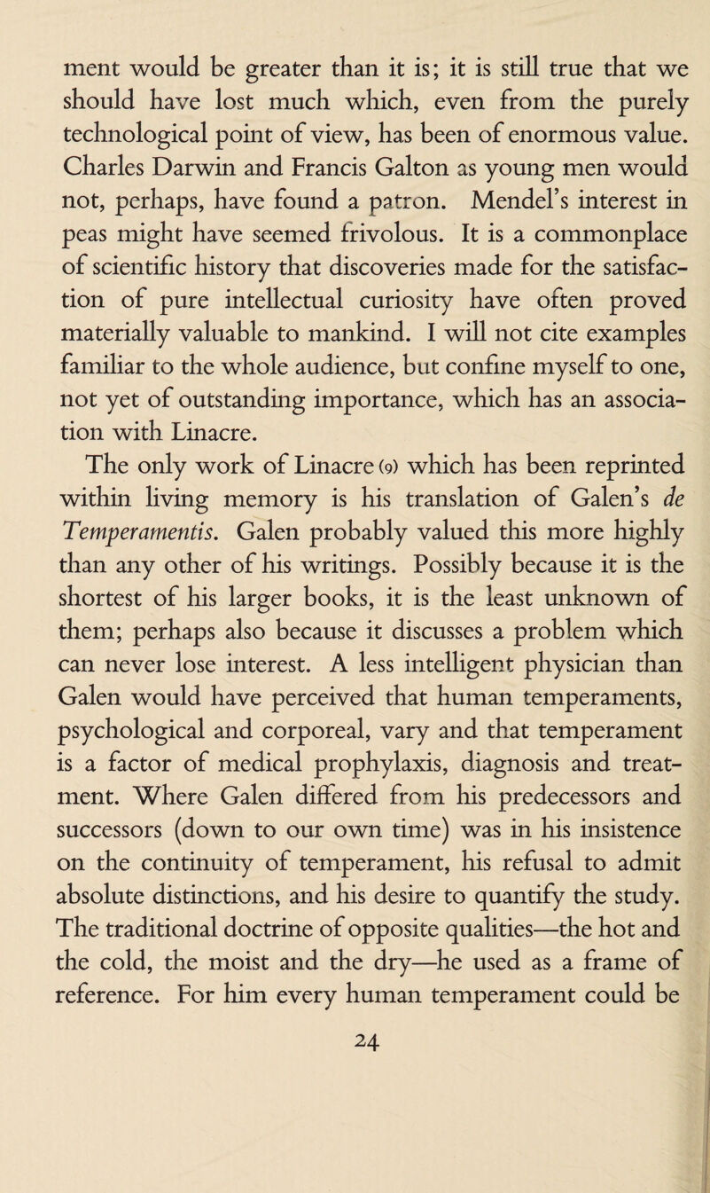 ment would be greater than it is; it is still true that we should have lost much which, even from the purely technological point of view, has been of enormous value. Charles Darwin and Francis Galton as young men would not, perhaps, have found a patron. Mendel’s interest in peas might have seemed frivolous. It is a commonplace of scientific history that discoveries made for the satisfac¬ tion of pure intellectual curiosity have often proved materially valuable to mankind. I will not cite examples famihar to the whole audience, but confine myself to one, not yet of outstanding importance, which has an associa¬ tion with Linacre. The only work of Linacre (9) which has been reprinted within living memory is his translation of Galen’s de Temperamentis. Galen probably valued this more highly than any other of his writings. Possibly because it is the shortest of his larger books, it is the least unknown of them; perhaps also because it discusses a problem which can never lose interest. A less intelhgent physician than Galen would have perceived that human temperaments, psychological and corporeal, vary and that temperament is a factor of medical prophylaxis, diagnosis and treat¬ ment. Where Galen differed from his predecessors and successors (down to our own time) was in his insistence on the continuity of temperament, his refusal to admit absolute distinctions, and his desire to quantify the study. The traditional doctrine of opposite qualities—the hot and the cold, the moist and the dry—he used as a frame of reference. For him every human temperament could be