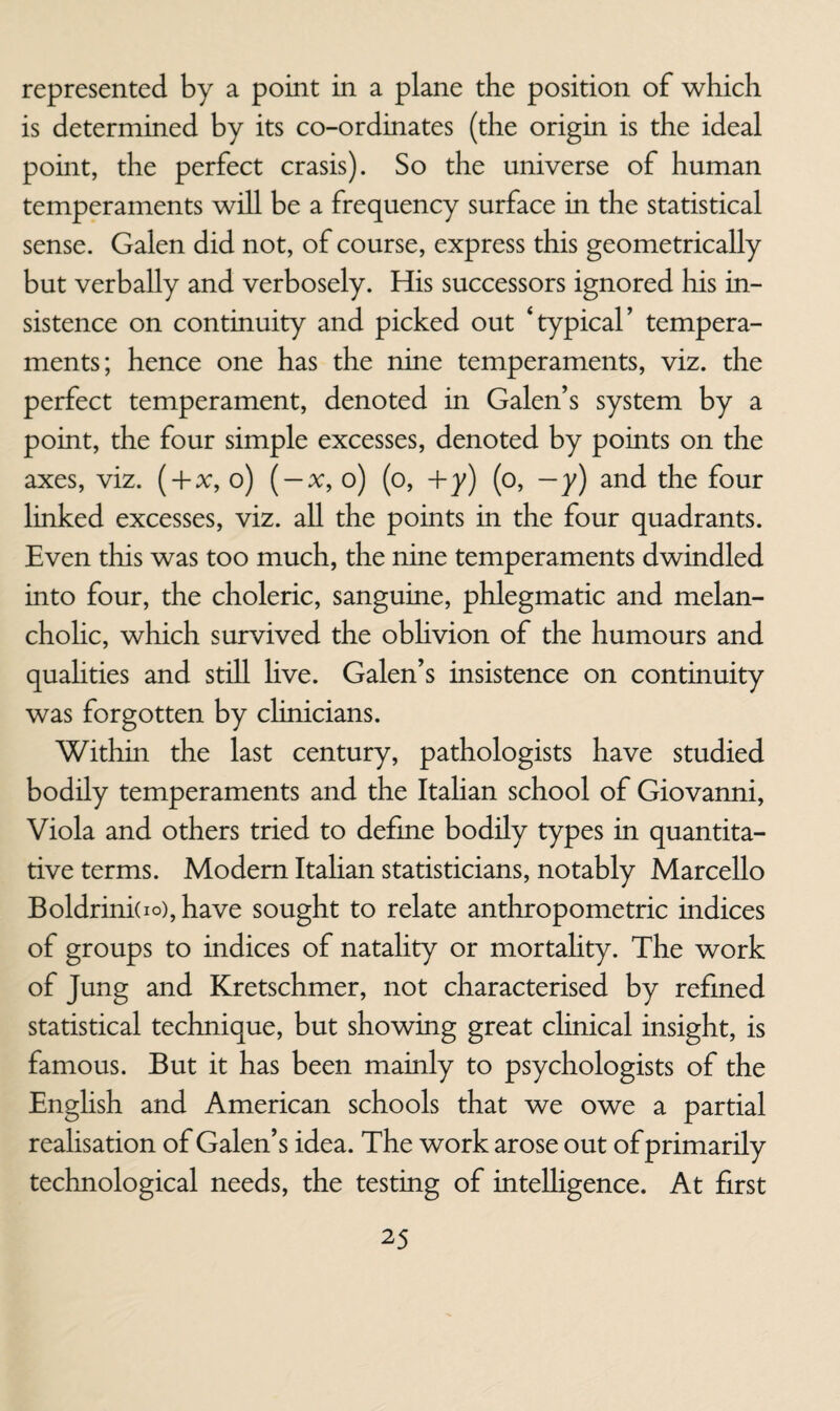 represented by a point in a plane the position of which is determined by its co-ordinates (the origin is the ideal point, the perfect crasis). So the universe of human temperaments will be a frequency surface in the statistical sense. Galen did not, of course, express this geometrically but verbally and verbosely. His successors ignored his in¬ sistence on continuity and picked out ‘typical’ tempera¬ ments; hence one has the nine temperaments, viz. the perfect temperament, denoted in Galen’s system by a point, the four simple excesses, denoted by points on the axes, viz. ( + x, o) ( —x, o) (o, +y) (o, —y) and the four linked excesses, viz. all the points in the four quadrants. Even this was too much, the nine temperaments dwindled into four, the choleric, sanguine, phlegmatic and melan¬ cholic, which survived the oblivion of the humours and quahties and still Hve. Galen’s insistence on continuity was forgotten by clinicians. Within the last century, pathologists have studied bodily temperaments and the Italian school of Giovanni, Viola and others tried to defme bodily types in quantita¬ tive terms. Modem Italian statisticians, notably Marcello Boldrini(io),have sought to relate anthropometric indices of groups to indices of natality or mortality. The work of Jung and Kretschmer, not characterised by refined statistical technique, but showing great clinical insight, is famous. But it has been mainly to psychologists of the English and American schools that we owe a partial realisation of Galen’s idea. The work arose out of primarily technological needs, the testing of intelligence. At first