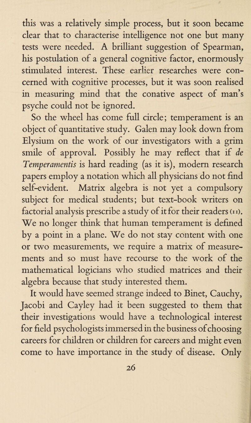 this was a relatively simple process, but it soon became clear that to characterise intelligence not one but many tests were needed. A brilliant suggestion of Spearman, his postulation of a general cognitive factor, enormously stimulated interest. These earlier researches were con¬ cerned with cognitive processes, but it was soon realised in measuring mind that the conative aspect of man’s psyche could not be ignored. So the wheel has come full circle; temperament is an object of quantitative study. Galen may look down from Elysium on the work of our investigators with a grim smile of approval. Possibly he may reflect that if de Temperamentis is hard reading (as it is), modern research papers employ a notation which all physicians do not find self-evident. Matrix algebra is not yet a compulsory subject for medical students; but text-book writers on factorial analysis prescribe a study of it for their readers (n). We no longer think that human temperament is defined by a point in a plane. We do not stay content with one or two measurements, we require a matrix of measure¬ ments and so must have recourse to the work of the mathematical logicians who studied matrices and their algebra because that study interested them. It would have seemed strange indeed to Binet, Cauchy, Jacobi and Cayley had it been suggested to them that their investigations would have a technological interest for field psychologists immersed in the business of choosing careers for children or children for careers and might even come to have importance in the study of disease. Only