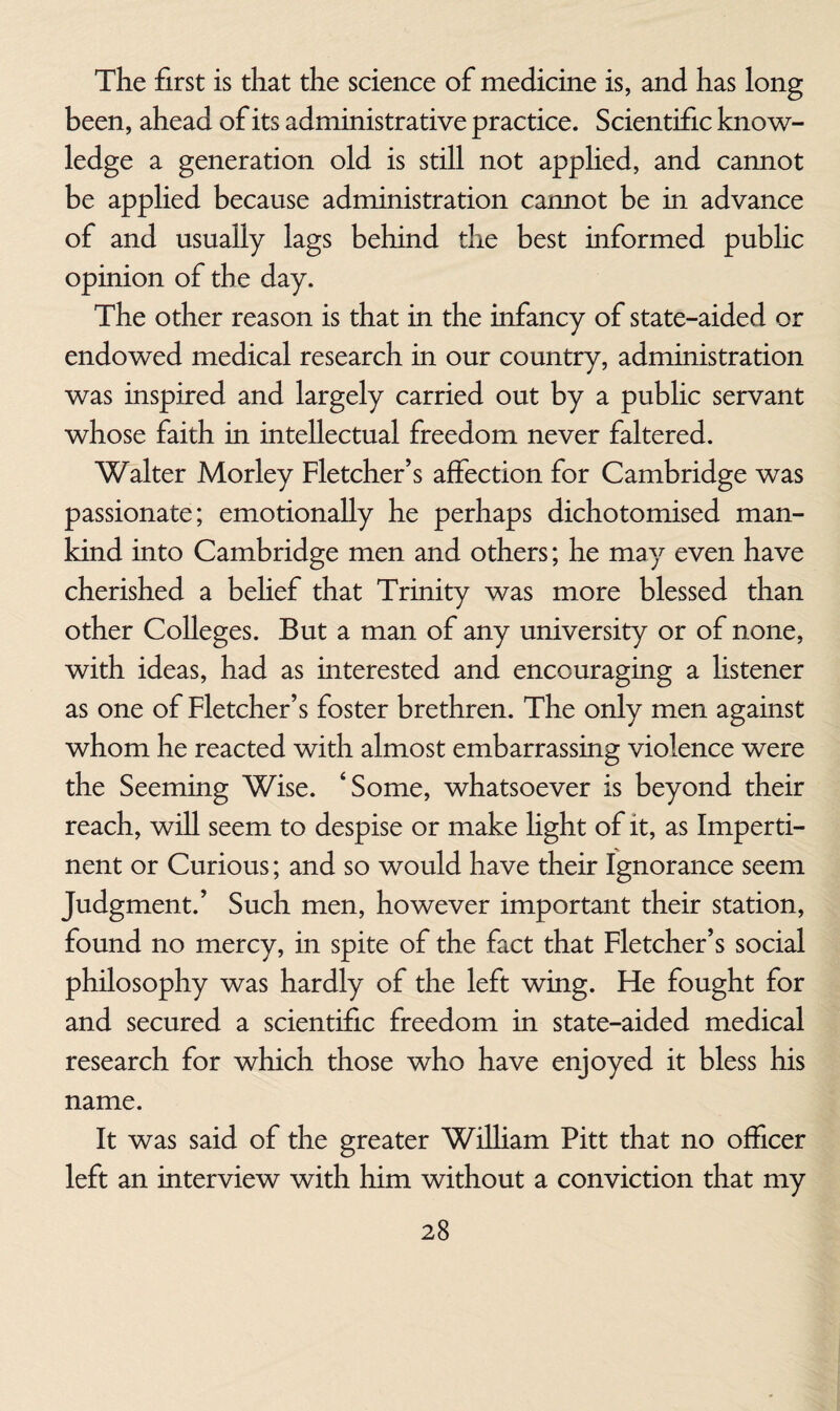 The first is that the science of medicine is, and has long been, ahead of its administrative practice. Scientific know¬ ledge a generation old is still not apphed, and cannot be applied because administration cannot be in advance of and usually lags behind the best informed public opinion of the day. The other reason is that in the infancy of state-aided or endowed medical research in our country, administration was inspired and largely carried out by a public servant whose faith in intellectual freedom never faltered. Walter Morley Fletcher’s affection for Cambridge was passionate; emotionally he perhaps dichotomised man¬ kind into Cambridge men and others; he may even have cherished a belief that Trinity was more blessed than other Colleges. But a man of any university or of none, with ideas, had as interested and encouraging a listener as one of Fletcher’s foster brethren. The only men against whom he reacted with almost embarrassing violence were the Seeming Wise. ‘Some, whatsoever is beyond their reach, will seem to despise or make hght of it, as Imperti¬ nent or Curious; and so would have their Ignorance seem Judgment.’ Such men, however important their station, found no mercy, in spite of the fact that Fletcher’s social philosophy was hardly of the left wing. He fought for and secured a scientific freedom in state-aided medical research for which those who have enjoyed it bless his name. It was said of the greater WiUiam Pitt that no officer left an interview with him without a conviction that my