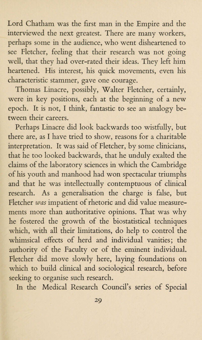 Lord Chatham was the first man in the Empire and the interviewed the next greatest. There are many workers, perhaps some in the audience, who went disheartened to see Fletcher, feeling that their research was not going well, that they had over-rated their ideas. They left him heartened. His interest, his quick movements, even his characteristic stammer, gave one courage. Thomas Linacre, possibly, Walter Fletcher, certainly, were in key positions, each at the beginning of a new epoch. It is not, I think, fantastic to see an analogy be¬ tween their careers. Perhaps Linacre did look backwards too wistfully, but there are, as I have tried to show, reasons for a charitable interpretation. It was said of Fletcher, by some chnicians, that he too looked backwards, that he unduly exalted the claims of the laboratory sciences in which the Cambridge of his youth and manhood had won spectacular triumphs and that he was intellectually contemptuous of clinical research. As a generahsation the charge is false, but Fletcher was impatient of rhetoric and did value measure¬ ments more than authoritative opinions. That was why he fostered the growth of the biostatistical techniques which, with aU their limitations, do help to control the whimsical effects of herd and individual vanities; the authority of the Faculty or of the eminent individual. Fletcher did move slowly here, laying foundations on which to build clinical and sociological research, before seeking to organise such research. In the Medical Research Council’s series of Special