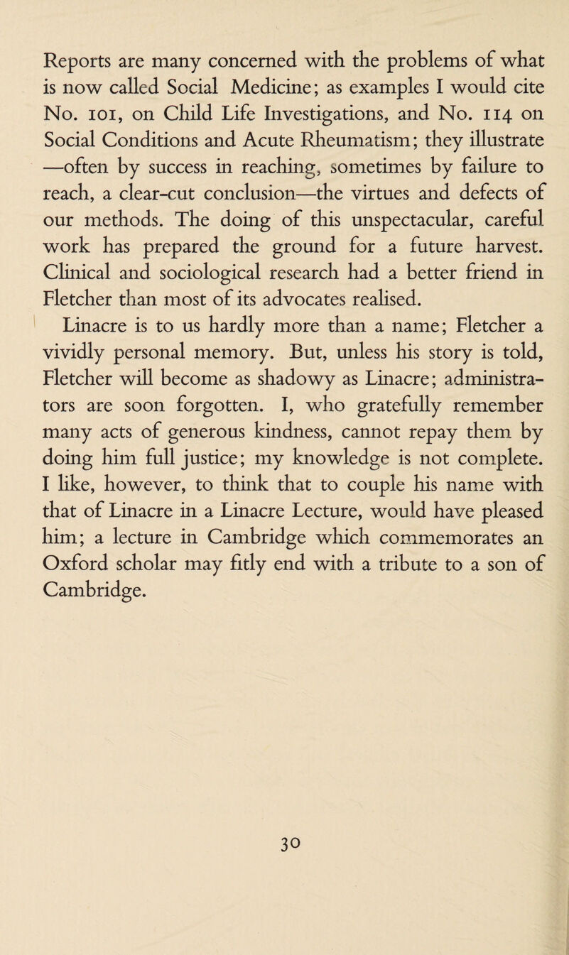 Reports are many concerned with the problems of what is now called Social Medicine; as examples I would cite No. loi, on Child Life Investigations, and No. 114 on Social Conditions and Acute Rheumatism; they illustrate —often by success in reaching, sometimes by failure to reach, a clear-cut conclusion—the virtues and defects of our methods. The doing of this unspectacular, careful work has prepared the ground for a future harvest. Clinical and sociological research had a better friend in Fletcher than most of its advocates reahsed. Linacre is to us hardly more than a name; Fletcher a vividly personal memory. But, unless his story is told, Fletcher will become as shadowy as Linacre; administra¬ tors are soon forgotten. I, who gratefully remember many acts of generous kindness, cannot repay them by doing him full justice; my knowledge is not complete. I hke, however, to think that to couple his name with that of Linacre in a Linacre Lecture, would have pleased him; a lecture in Cambridge which commemorates an Oxford scholar may fitly end with a tribute to a son of Cambridge.