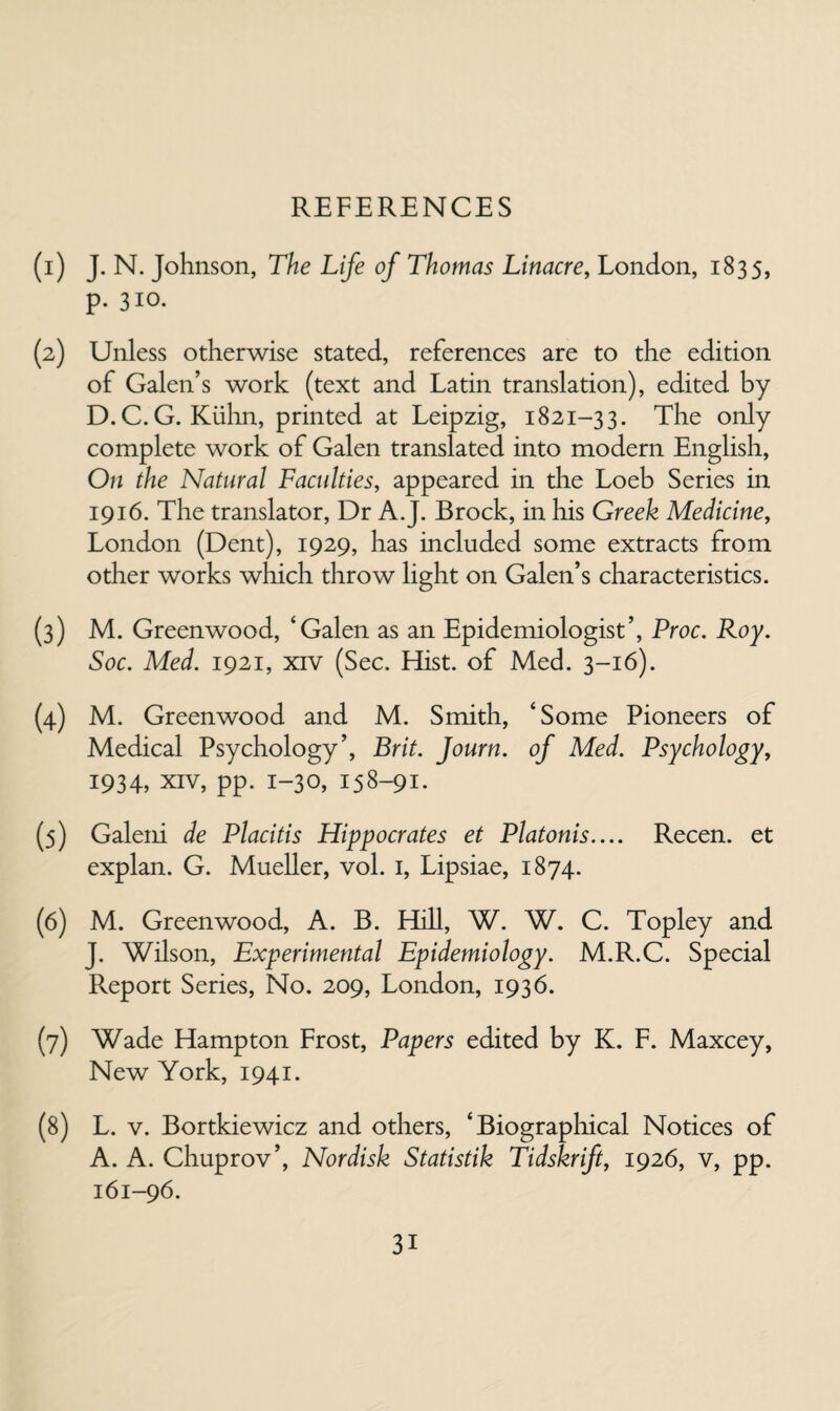 REFERENCES (1) J. N. Johnson, The Life of Thomas Linacre, London, 1835, p. 310. (2) Unless otherwise stated, references are to the edition of Galen’s work (text and Latin translation), edited by D. C. G. Kiilin, printed at Leipzig, 1821-33. The only complete work of Galen translated into modern English, On the Natural Faculties, appeared in the Loeb Series in 1916. The translator. Dr A.J. Brock, in his Greek Medicine, London (Dent), 1929, has included some extracts from other works which throw light on Galen’s characteristics. (3) M. Greenwood, ‘Galen as an Epidemiologist’, Proc. Roy. Soc. Med. 1921, XIV (Sec. Hist, of Med. 3-16). (4) M. Greenwood and M. Smith, ‘Some Pioneers of Medical Psychology’, Brit. Journ. of Med. Psychology, 1934, XIV, pp. 1-30, 158-91. (5) Galeni de Placitis Hippocrates et Platonis.... Recen. et explan. G. Mueller, vol. i, Lipsiae, 1874. (6) M. Greenwood, A. B. Hill, W. W. C. Topley and J. Wilson, Experimental Epidemiology. M.R.C. Special Pveport Series, No. 209, London, 1936. (7) Wade Hampton Frost, Papers edited by K. F. Maxcey, New York, 1941. (8) L. V. Bortkiewicz and others, ‘Biographical Notices of A. A. Chuprov’, Nordisk Statistik Tidskrift, 1926, v, pp. 161-96.