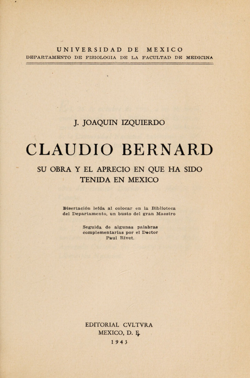 UNIVERSIDAD DE MEXICO DEPARTAMENTO DE FISIOLOGIA DE LA FACULTAD DE MEDICINA J. JOAQUIN IZQUIERDO CLAUDIO BERNARD SU OBRA Y EL APRECIO EN QUE HA SIDO TENIDA EN MEXICO Disertación leída al colocar en la Biblioteca del Departamento, un busto del gran Maestro Seguida de algunas palabras complementarias por el D®ctor Paul Rivet. EDITORIAL CVLTVRA MEXICO, D. Ff. 1943