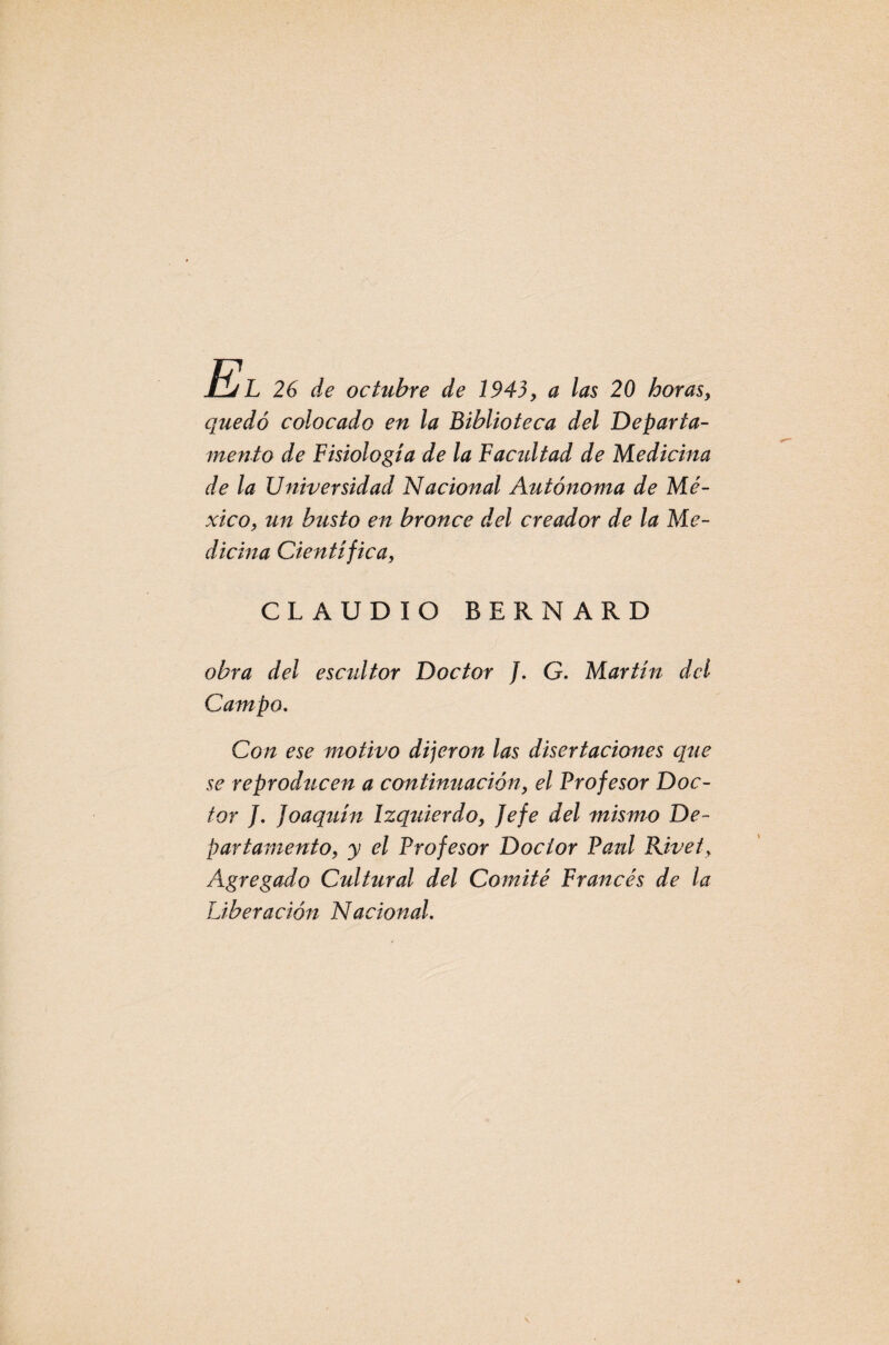 SAíL 26 de octubre de 1943, a las 20 horas, quedó colocado en la Biblioteca del Departa¬ mento de Fisiología de la Facultad de Medicina de la Universidad Nacional Autónoma de Mé¬ xico, un busto en bronce del creador de la Me¬ dicina Científica, CLAUDIO BERNARD obra del escultor Doctor /. G. Martín del Campo. Con ese motivo dijeron las disertaciones que se reproducen a continuación, el Profesor Doc¬ tor J. Joaquín Izquierdo, Jefe del mismo De¬ partamento, y el Profesor Doctor Paul Rivet, Agregado Cultural del Comité Francés de la Liberación Nacional.