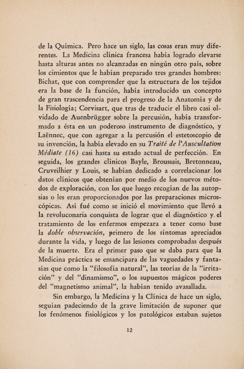 de la Química. Pero hace un siglo, las cosas eran muy dife¬ rentes. La Medicina clínica francesa había logrado elevarse hasta alturas antes no alcanzadas en ningún otro país, sobre los cimientos que le habían preparado tres grandes hombres: Bichat, que con comprender que la estructura de los tejidos era la base de la función, había introducido un concepto de gran trascendencia para el progreso de la Anatomía y de la Fisiología; Corvisart, que tras de traducir el libro casi ol¬ vidado de Auenbrügger sobre la percusión, había transfor¬ mado a ésta en un poderoso instrumento de diagnóstico, y Laénnec, que con agregar a la percusión el estetoscopio de su invención, la había elevado en su Traite de VAuscultation Médiate (16) casi hasta su estado actual de perfección. En seguida, los grandes clínicos Bayle, Broussais, Bretonneau, Cruveilhier y Louis, se habían dedicado a correlacionar los datos clínicos que obtenían por medio de los nuevos méto¬ dos de exploración, con los que luego recogían de las autop¬ sias o les eran proporcionados por las preparaciones micros¬ cópicas. Así fué como se inició el movimiento que llevó a la revoluconaria conquista de lograr que el diagnóstico y el tratamiento de los enfermos empezara a tener como base la doble observación, primero de los síntomas apreciados durante la vida, y luego de las lesiones comprobadas después de la muerte. Era el primer paso que se daba para que la Medicina práctica se emancipara de las vaguedades y fanta¬ sías que como la filosofía natural”, las teorías de la irrita¬ ción” y del dinamismo”, o los supuestos mágicos poderes del magnetismo animal”, la habían tenido avasallada. Sin embargo, la Medicina y la Clínica de hace un siglo, seguían padeciendo de la grave limitación de suponer que los fenómenos fisiológicos y los patológicos estaban sujetos