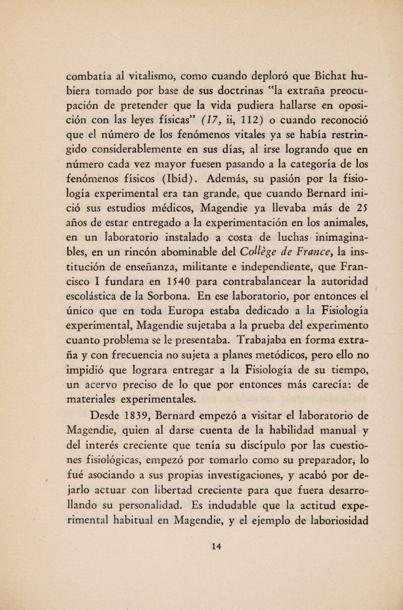 combatía al vitalismo, como cuando deploró que Bichat hu¬ biera tomado por base de sus doctrinas la extraña preocu¬ pación de pretender que la vida pudiera hallarse en oposi¬ ción con las leyes físicas’’ (17, ii, 112) o cuando reconoció que el número de los fenómenos vitales ya se había restrin¬ gido considerablemente en sus días, al irse logrando que en número cada vez mayor fuesen pasando a la categoría de los fenómenos físicos (Ibíd). Además, su pasión por la fisio¬ logía experimental era tan grande, que cuando Bernard ini¬ ció sus estudios médicos, Magendie ya llevaba más de 25 años de estar entregado a la experimentación en los animales, en un laboratorio instalado a costa de luchas inimagina¬ bles, en un rincón abominable del Collége de France, la ins¬ titución de enseñanza, militante e independiente, que Fran¬ cisco I fundara en 1540 para contrabalancear la autoridad escolástica de la Sorbona. En ese laboratorio, por entonces el único que en toda Europa estaba dedicado a la Fisiología experimental, Magendie sujetaba a la prueba del experimento cuanto problema se le presentaba. Trabajaba en forma extra¬ ña y con frecuencia no sujeta a planes metódicos, pero ello no impidió que lograra entregar a la Fisiología de su tiempo, un acervo preciso de lo que por entonces más carecía: de materiales experimentales. Desde 1839, Bernard empezó a visitar el laboratorio de Magendie, quien al darse cuenta de la habilidad manual y del interés creciente que tenía su discípulo por las cuestio¬ nes fisiológicas, empezó por tomarlo como su preparador, lo fué asociando a sus propias investigaciones, y acabó por de¬ jarlo actuar con libertad creciente para que fuera desarro¬ llando su personalidad. Es indudable que la actitud expe¬ rimental habitual en Magendie, y el ejemplo de laboriosidad