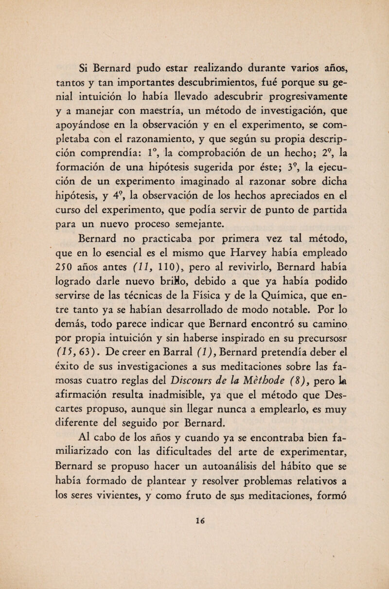 Si Bernard pudo estar realizando durante varios años, tantos y tan importantes descubrimientos, fué porque su ge¬ nial intuición lo había llevado adescubrir progresivamente y a manejar con maestría, un método de investigación, que apoyándose en la observación y en el experimento, se com¬ pletaba con el razonamiento, y que según su propia descrip¬ ción comprendía: Io, la comprobación de un hecho; 29, la formación de una hipótesis sugerida por éste; 39, la ejecu¬ ción de un experimento imaginado al razonar sobre dicha hipótesis, y 49, la observación de los hechos apreciados en el curso del experimento, que podía servir de punto de partida para un nuevo proceso semejante. Bernard no practicaba por primera vez tal método, que en lo esencial es el mismo que Harvey había empleado 250 años antes (11, 110),, pero al revivirlo, Bernard había logrado darle nuevo briHo, debido a que ya había podido servirse de las técnicas de la Física y de la Química, que en¬ tre tanto ya se habían desarrollado de modo notable. Por lo demás, todo parece indicar que Bernard encontró su camino por propia intuición y sin haberse inspirado en su precursosr (15, 63). De creer en Barral (1), Bernard pretendía deber el éxito de sus investigaciones a sus meditaciones sobre las fa¬ mosas cuatro reglas del Discours de la Méthode (8), pero k afirmación resulta inadmisible, ya que el método que Des¬ cartes propuso, aunque sin llegar nunca a emplearlo, es muy diferente del seguido por Bernard. Al cabo de los años y cuando ya se encontraba bien fa¬ miliarizado con las dificultades del arte de experimentar, Bernard se propuso hacer un autoanálisis del hábito que se había formado de plantear y resolver problemas relativos a los seres vivientes, y como fruto de sjlxs meditaciones, formó