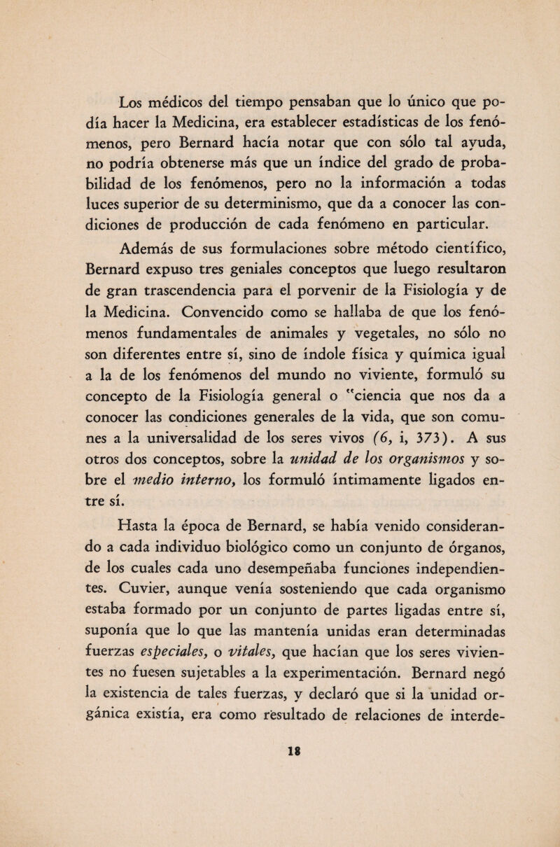 Los médicos del tiempo pensaban que lo único que po¬ día hacer la Medicina, era establecer estadísticas de los fenó¬ menos, pero Bernard hacía notar que con sólo tal ayuda, no podría obtenerse más que un índice del grado de proba¬ bilidad de los fenómenos, pero no la información a todas luces superior de su determinismo, que da a conocer las con¬ diciones de producción de cada fenómeno en particular. Además de sus formulaciones sobre método científico, Bernard expuso tres geniales conceptos que luego resultaron de gran trascendencia para el porvenir de la Fisiología y de la Medicina. Convencido como se hallaba de que los fenó¬ menos fundamentales de animales y vegetales, no sólo no son diferentes entre sí, sino de índole física y química igual a la de los fenómenos del mundo no viviente, formuló su concepto de la Fisiología general o ciencia que nos da a conocer las condiciones generales de la vida, que son comu¬ nes a la universalidad de los seres vivos (ó, i, 373). A sus otros dos conceptos, sobre la unidad de los organismos y so¬ bre el medio interno, los formuló íntimamente ligados en¬ tre sí. Fíasta la época de Bernard, se había venido consideran¬ do a cada individuo biológico como un conjunto de órganos, de los cuales cada uno desempeñaba funciones independien¬ tes. Cuvier, aunque venía sosteniendo que cada organismo estaba formado por un conjunto de partes ligadas entre sí, suponía que lo que las mantenía unidas eran determinadas fuerzas especiales, o vitales, que hacían que los seres vivien¬ tes no fuesen sujetables a la experimentación. Bernard negó la existencia de tales fuerzas, y declaró que si la unidad or- gánica existía, era como resultado de relaciones de interde-