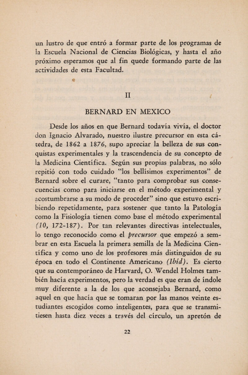 un lustro de que entró a formar parte de los programas de la Escuela Nacional de Ciencias Biológicas, y hasta el año próximo esperamos que al fin quede formando parte de las actividades de esta Facultad. II BERNARD EN MEXICO Desde los años en que Bernard todavia vivia, el doctor don Ignacio Alvarado, nuestro ilustre precursor en esta cᬠtedra, de 1862 a 1876, supo apreciar la belleza de sus con¬ quistas experimentales y la trascendencia de su concepto de la Medicina Científica. Según sus propias palabras, no sólo repitió con todo cuidado los bellísimos experimentos” de Bernard sobre el curare, tanto para comprobar sus conse¬ cuencias como para iniciarse en el método experimental y acostumbrarse a su modo de proceder” sino que estuvo escri¬ biendo repetidamente, para sostener que tanto la Patología como la Fisiología tienen como base el método experimental (10, 172-187). Por tan relevantes directivas intelectuales, lo tengo reconocido como el precursor que empezó a sem¬ brar en esta Escuela la primera semilla de la Medicina Cien¬ tífica y como uno de los profesores más distinguidos de su época en todo el Continente Americano (Ibíd). Es cierto que su contemporáneo de Harvard, O. Wendel Holmes tam¬ bién hacía experimentos, pero la verdad es que eran de índole muy diferente a la de los que aconsejaba Bernard, como aquel en que hacía que se tomaran por las manos veinte es¬ tudiantes escogidos como inteligentes, para que se transmi¬ tiesen hasta diez veces a través del círculo, un apretón de