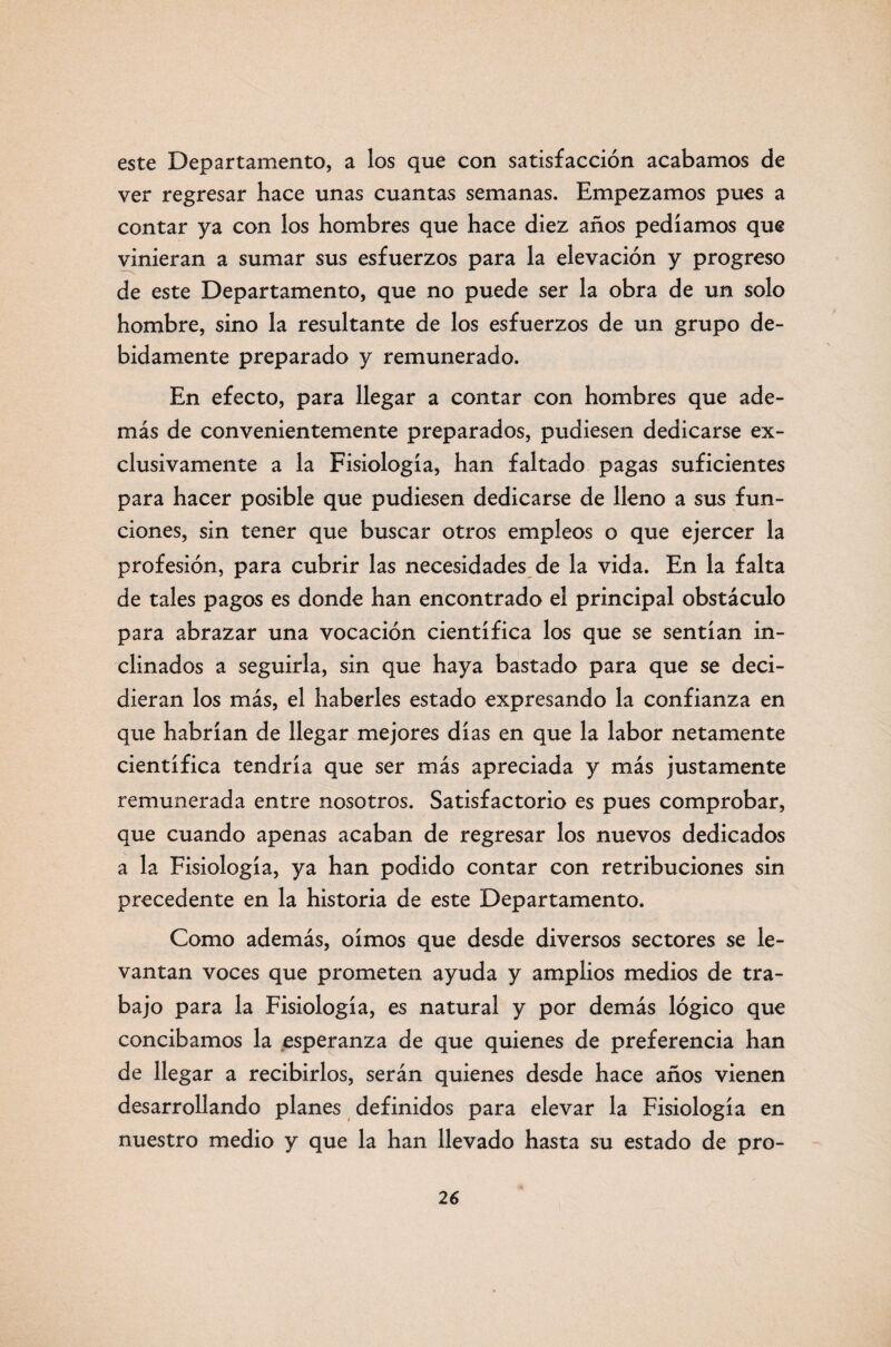 este Departamento, a los que con satisfacción acabamos de ver regresar hace unas cuantas semanas. Empezamos pues a contar ya con los hombres que hace diez años pedíamos que vinieran a sumar sus esfuerzos para la elevación y progreso de este Departamento, que no puede ser la obra de un solo hombre, sino la resultante de los esfuerzos de un grupo de¬ bidamente preparado y remunerado. En efecto, para llegar a contar con hombres que ade¬ más de convenientemente preparados, pudiesen dedicarse ex¬ clusivamente a la Fisiología, han faltado pagas suficientes para hacer posible que pudiesen dedicarse de lleno a sus fun¬ ciones, sin tener que buscar otros empleos o que ejercer la profesión, para cubrir las necesidades de la vida. En la falta de tales pagos es donde han encontrado el principal obstáculo para abrazar una vocación científica los que se sentían in¬ clinados a seguirla, sin que haya bastado para que se deci¬ dieran los más, el haberles estado expresando la confianza en que habrían de llegar mejores días en que la labor netamente científica tendría que ser más apreciada y más justamente remunerada entre nosotros. Satisfactorio es pues comprobar, que cuando apenas acaban de regresar los nuevos dedicados a la Fisiología, ya han podido contar con retribuciones sin precedente en la historia de este Departamento. Como además, oímos que desde diversos sectores se le¬ vantan voces que prometen ayuda y amplios medios de tra¬ bajo para la Fisiología, es natural y por demás lógico que concibamos la esperanza de que quienes de preferencia han de llegar a recibirlos, serán quienes desde hace años vienen desarrollando planes definidos para elevar la Fisiología en nuestro medio y que la han llevado hasta su estado de pro-