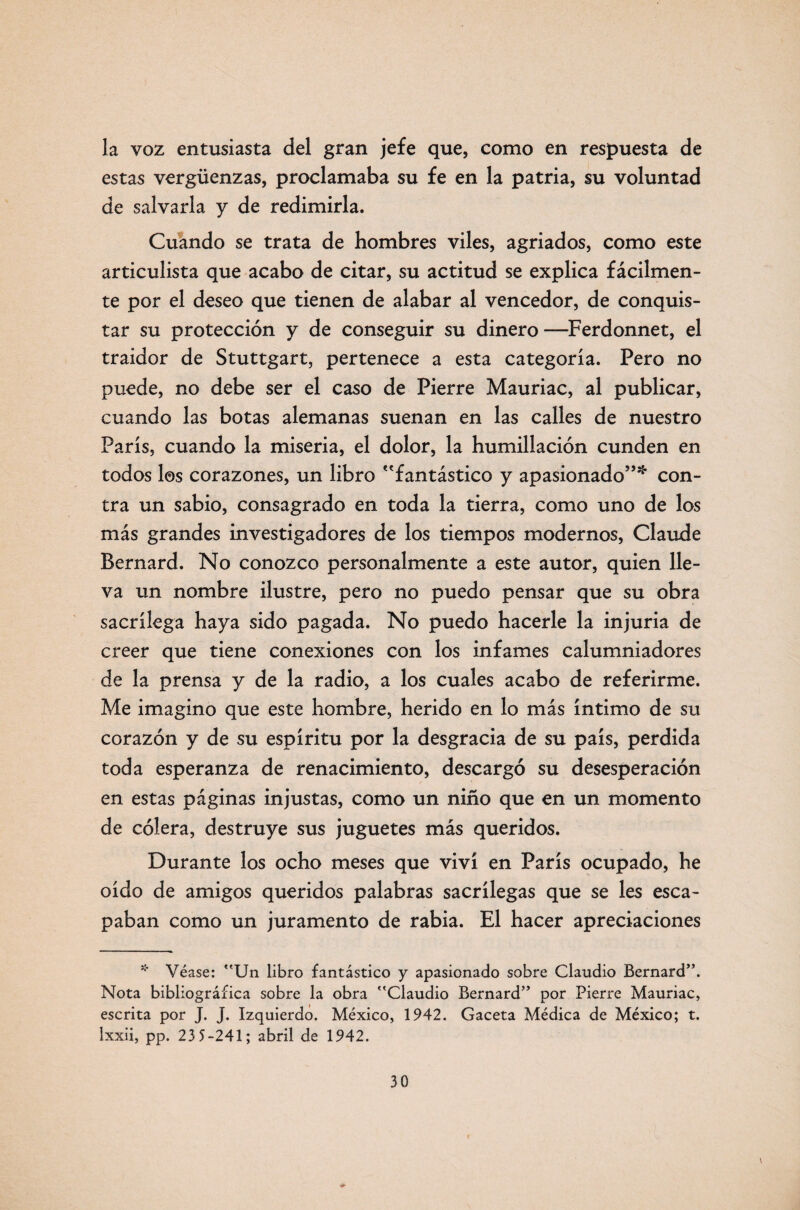 la voz entusiasta del gran jefe que, como en respuesta de estas vergüenzas, proclamaba su fe en la patria, su voluntad de salvarla y de redimirla. Cuando se trata de hombres viles, agriados, como este articulista que acabo de citar, su actitud se explica fácilmen¬ te por el deseo que tienen de alabar al vencedor, de conquis¬ tar su protección y de conseguir su dinero —Ferdonnet, el traidor de Stuttgart, pertenece a esta categoría. Pero no puede, no debe ser el caso de Pierre Mauriac, al publicar, cuando las botas alemanas suenan en las calles de nuestro París, cuando la miseria, el dolor, la humillación cunden en todos los corazones, un libro fantástico y apasionado”* con¬ tra un sabio, consagrado en toda la tierra, como uno de los más grandes investigadores de los tiempos modernos, Claude Bernard. No conozco personalmente a este autor, quien lle¬ va un nombre ilustre, pero no puedo pensar que su obra sacrilega haya sido pagada. No puedo hacerle la injuria de creer que tiene conexiones con los infames calumniadores de la prensa y de la radio, a los cuales acabo de referirme. Me imagino que este hombre, herido en lo más íntimo de su corazón y de su espíritu por la desgracia de su país, perdida toda esperanza de renacimiento, descargó su desesperación en estas páginas injustas, como un niño que en un momento de cólera, destruye sus juguetes más queridos. Durante los ocho meses que viví en París ocupado, he oído de amigos queridos palabras sacrilegas que se les esca¬ paban como un juramento de rabia. El hacer apreciaciones * Véase: Un libro fantástico y apasionado sobre Claudio Bernard”. Nota bibliográfica sobre la obra Claudio Bernard” por Pierre Mauriac, escrita por J. j. Izquierdo. México, 1942. Gaceta Médica de México; t. Ixxii, pp. 23 5-241; abril de 1942.