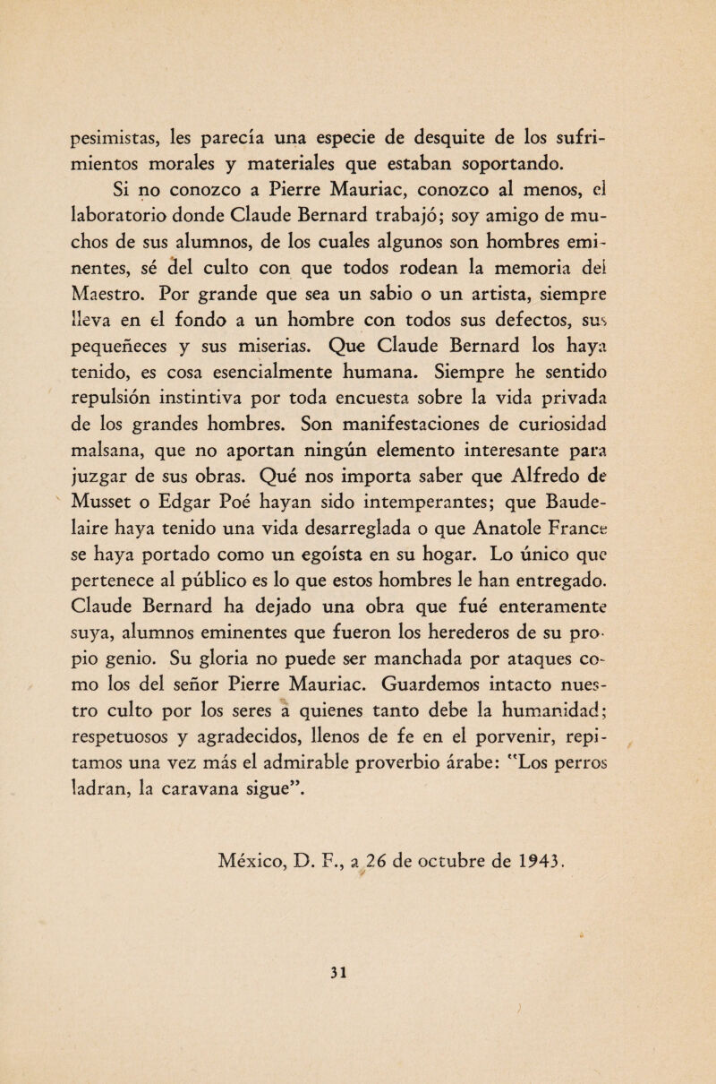 pesimistas, les parecía una especie de desquite de los sufri¬ mientos morales y materiales que estaban soportando. Si no conozco a Fierre Mauriac, conozco al menos, el laboratorio donde Claude Bernard trabajó; soy amigo de mu¬ chos de sus alumnos, de los cuales algunos son hombres emi¬ nentes, sé del culto con que todos rodean la memoria deí Maestro. Por grande que sea un sabio o un artista, siempre lleva en el fondo a un hombre con todos sus defectos, sus pequeñeces y sus miserias. Que Claude Bernard los haya tenido, es cosa esencialmente humana. Siempre he sentido repulsión instintiva por toda encuesta sobre la vida privada de los grandes hombres. Son manifestaciones de curiosidad malsana, que no aportan ningún elemento interesante para juzgar de sus obras. Qué nos importa saber que Alfredo de Musset o Edgar Foé hayan sido intemperantes; que Baude- laire haya tenido una vida desarreglada o que Anatole France se haya portado como un egoísta en su hogar. Lo único que pertenece al público es lo que estos hombres le han entregado. Claude Bernard ha dejado una obra que fué enteramente suya, alumnos eminentes que fueron los herederos de su pro¬ pio genio. Su gloria no puede ser manchada por ataques co¬ mo los del señor Pierre Mauriac. Guardemos intacto nues¬ tro culto por los seres a quienes tanto debe la humanidad; respetuosos y agradecidos, llenos de fe en el porvenir, repi¬ tamos una vez más el admirable proverbio árabe: Los perros ladran, la caravana sigue”. México, D. F., a 26 de octubre de 1943.