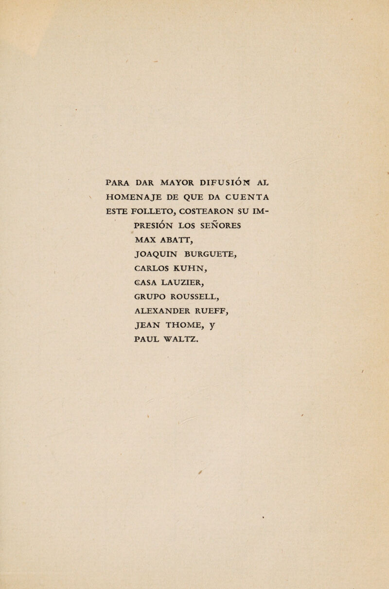 PARA DAR MAYOR DIFUSION AL HOMENAJE DE QUE DA CUENTA ESTE FOLLETO, COSTEARON SU IM¬ PRESION LOS SEÑORES MAX ABATT, JOAQUIN BURGUETE, CARLOS KUHN, GASA LAUZIER, GRUPO ROUSSELL, ALEXANDER RUEFF, JEAN THOME, y PAUL WALTZ.