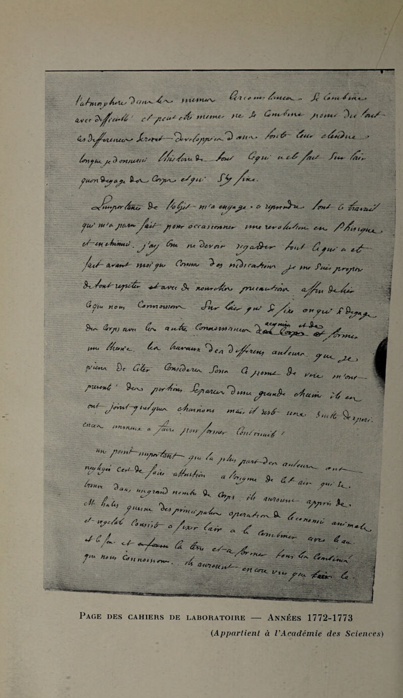 T 4 0 4.'^ - £ <;< /<wi - * MC'e>^e4-4> e//U»*'& ”Utn*' >U ^ £*** /,,X* /tt**** X<-A<S &t!kfiutt&^S-~%rc6/yts-f~-'3 */'*' /£'&- 6“' > 4tfu^ ^ <m,u**' ^>4ui4. v4^ £/*« ncéyf<s ft~ /,-u\- ÇtumQjftifi ÎWw-- eJÿU‘' fjf yf*~*. czxbyw 4u> $•<* Atty/S ~ htf& **(</*Ji* ’ O is/t-yr Am/ C* 'Hn/f* *,('S fü* wf* J1tOt*,-y*i/~ jHOHr àccaiteytte*- t *rut U4*O/Ü+SfrM- s /^/fit lyt,_+ (J-t-H *4üuuJ . J '<y ûyu. tu 7)cvflr lyaM-i-y A>iS ûy tu’ c. e£ 'f<uA w«*v*~ mtf'ftv (*>****' t+TàtCa^/H* yM /H.' ftuu ytryttu f«l Upi-éï ^J-suPrt <% tu»+reAsu fruttt,tu/rit>tA. ‘^y/fti 9<~-AA aftV ***> £ur &^f„S $/& i~u //u,«^, 6«*~u*k r)^ _ ^ 8t C,i- ■Æ> <*/••*- ^ ^ /((W /»W SU, y,^ 4^ «'7^/./;k, A»~*w «.«.-, ✓ w- *„*, .(„,Æ g.( *'“'- Û„/n„„y / «a. 4 ' / '/rrot/~3 <■„ (7tj/e ***Uk^, ’?&' ^^//o ULU „ 4, . , u„ 3.. , *• /-U.. // / /  ™ 4>rt»ûu*- c7A„ ■ i <■“■ h A â) „ ■ U . «A/l-rr, #<_, 7 '  Sn««-s>~6~- o/i«»^„v fl, ^ ' »/«~ A „ ,f , ,. *“■'*■*<. ■J-C A. . i ~ ”' '“r *«. - *f -A-* <2 A. , „ y/<K ftu H<,tt1 <^nna,h. »w»*™ ..h '«'.«toiinxiaN.,, Page des cahiers de laboratoire — Années 1772-1773 {Appartient à VAcadémie des Sciences)