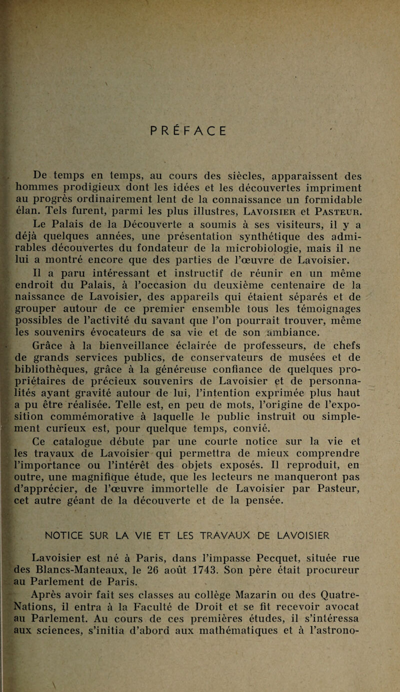 \ PRÉFACE De temps en temps, au cours des siècles, apparaissent des hommes prodigieux dont les idées et les découvertes impriment au progrès ordinairement lent de la connaissance un formidable élan. Tels furent, parmi les plus illustres, Lavoisier et Pasteur. Le Palais de la Découverte a soumis à ses visiteurs, il y a déjà quelques années, une présentation synthétique des admi¬ rables découvertes du fondateur de la microbiologie, mais il ne lui a montré encore que des parties de l’œuvre de Lavoisier. Il a paru intéressant et instructif de réunir en un même endroit du Palais, à l’occasion du deuxième centenaire de la naissance de Lavoisier, des appareils qui étaient séparés et de grouper autour de ce premier ensemble tous les témoignages possibles de l’activité du savant que l’on pourrait trouver, même les souvenirs évocateurs de sa vie et de son ambiance. Grâce à la bienveillance éclairée de professeurs, de chefs de grands services publics, de conservateurs de musées et de bibliothèques, grâce à la généreuse confiance de quelques pro¬ priétaires de précieux souvenirs de Lavoisier et de personna¬ lités ayant gravité autour de lui, l’intention exprimée plus haut a pu être réalisée. Telle est, en peu de mots, l’origine de l’expo¬ sition commémorative à laquelle le public instruit ou simple¬ ment curieux est, pour quelque temps, convié. Ce catalogue débute par une courte notice sur la vie et les travaux de Lavoisier qui permettra de mieux comprendre l’importance ou l’intérêt des objets exposés. Il reproduit, en outre, une magnifique étude, que les lecteurs ne manqueront pas d’apprécier, de l’œuvre immortelle de Lavoisier par Pasteur, cet autre géant de la découverte et de la pensée. NOTICE SUR LA VIE ET LES TRAVAUX DE LAVOISIER Lavoisier est né à Paris, dans l’impasse Pecquet, située rue des Blancs-Manteaux, le 26 août 1743. Son père était procureur au Parlement de Paris. Après avoir fait ses classes au collège Mazarin ou des Quatre- Nations, il entra à la Faculté de Droit et se fit recevoir avocat au Parlement. Au cours de ces premières études, il s’intéressa aux sciences, s’initia d’abord aux mathématiques et à l’astrono-