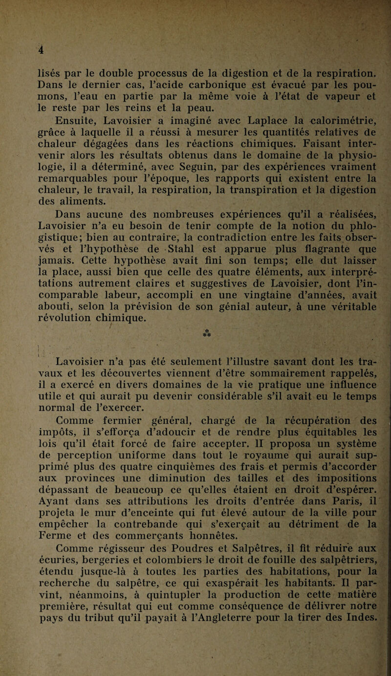 lisés par le double processus de la digestion et de la respiration. Dans le dernier cas, l’acide carbonique est évacué par les pou¬ mons, l’eau en partie par la même voie à l’état de vapeur et le reste par les reins et la peau. Ensuite, Lavoisier a imaginé avec Laplace la calorimétrie, grâce à laquelle il a réussi à mesurer les quantités relatives de chaleur dégagées dans les réactions chimiques. Faisant inter¬ venir alors les résultats obtenus dans le domaine de la physio¬ logie, il a déterminé, avec Seguin, par des expériences vraiment remarquables pour l’époque, les rapports qui existent entre la chaleur, le travail, la respiration, la transpiration et la digestion des aliments. Dans aucune des nombreuses expériences qu’il a réalisées, Lavoisier n’a eu besoin de tenir compte de la notion du phlo- gistique; bien au contraire, la contradiction entre les faits obser¬ vés et l’hypothèse de Stahl est apparue plus flagrante que jamais. Cette hypothèse avait fini son temps; elle dut laisser la place, aussi bien que celle des quatre éléments, aux interpré¬ tations autrement claires et suggestives de Lavoisier, dont l’in¬ comparable labeur, accompli en une vingtaine d’années, avait abouti, selon la prévision de son génial auteur, à une véritable révolution chimique. ** i • i },:./•. ? • 4-'V i Lavoisier n’a pas été seulement l’illustre savant dont les tra¬ vaux et les découvertes viennent d’être sommairement rappelés, il a exercé en divers domaines de la vie pratique une influence utile et qui aurait pu devenir considérable s’il avait eu le temps normal de l’exercer. Comme fermier général, chargé de la récupération des impôts, il s’efforça d’adoucir et de rendre plus équitables les lois qu’il était forcé de faire accepter. II proposa un système de perception uniforme dans tout le royaume qui aurait sup¬ primé plus des quatre cinquièmes des frais et permis d’accorder aux provinces une diminution des tailles et des impositions dépassant de beaucoup ce qu’elles étaient en droit d’espérer. Ayant dans ses attributions les droits d’entrée dans Paris, il projeta le mur d’enceinte qui fut élevé autour de la ville pour empêcher la contrebande qui s’exercait au détriment de la Ferme et des commerçants honnêtes. Comme régisseur des Poudres et Salpêtres, il fit réduire aux écuries, bergeries et colombiers le droit de fouille des salpêtriers, étendu jusque-là à toutes les parties des habitations, pour la recherche du salpêtre, ce qui exaspérait les habitants. Il par¬ vint, néanmoins, à quintupler la production de cette matière première, résultat qui eut comme conséquence de délivrer notre pays du tribut qu’il payait à l’Angleterre pour la tirer des Indes.