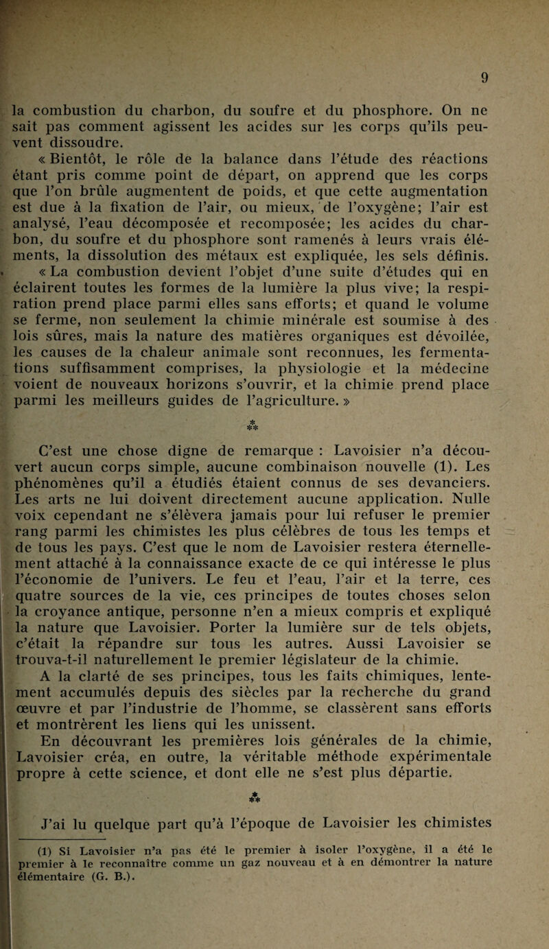 la combustion du charbon, du soufre et du phosphore. On ne sait pas comment agissent les acides sur les corps qu’ils peu¬ vent dissoudre. « Bientôt, le rôle de la balance dans l’étude des réactions étant pris comme point de départ, on apprend que les corps que l’on brûle augmentent de poids, et que cette augmentation est due à la fixation de l’air, ou mieux, de l’oxygène; l’air est analysé, l’eau décomposée et recomposée; les acides du char¬ bon, du soufre et du phosphore sont ramenés à leurs vrais élé¬ ments, la dissolution des métaux est expliquée, les sels définis. « La combustion devient l’objet d’une suite d’études qui en éclairent toutes les formes de la lumière la plus vive; la respi¬ ration prend place parmi elles sans efforts; et quand le volume se ferme, non seulement la chimie minérale est soumise à des lois sûres, mais la nature des matières organiques est dévoilée, les causes de la chaleur animale sont reconnues, les fermenta¬ tions suffisamment comprises, la physiologie et la médecine voient de nouveaux horizons s’ouvrir, et la chimie prend place parmi les meilleurs guides de l’agriculture. » ** C’est une chose digne de remarque : Lavoisier n’a décou¬ vert aucun corps simple, aucune combinaison nouvelle (1). Les phénomènes qu’il a étudiés étaient connus de ses devanciers. Les arts ne lui doivent directement aucune application. Nulle voix cependant ne s’élèvera jamais pour lui refuser le premier rang parmi les chimistes les plus célèbres de tous les temps et de tous les pays. C’est que le nom de Lavoisier restera éternelle¬ ment attaché à la connaissance exacte de ce qui intéresse le plus l’économie de l’univers. Le feu et l’eau, l’air et la terre, ces quatre sources de la vie, ces principes de toutes choses selon la croyance antique, personne n’en a mieux compris et expliqué la nature que Lavoisier. Porter la lumière sur de tels objets, c’était la répandre sur tous les autres. Aussi Lavoisier se trouva-t-il naturellement le premier législateur de la chimie. A la clarté de ses principes, tous les faits chimiques, lente¬ ment accumulés depuis des siècles par la recherche du grand œuvre et par l’industrie de l’homme, se classèrent sans efforts et montrèrent les liens qui les unissent. En découvrant les premières lois générales de la chimie, Lavoisier créa, en outre, la véritable méthode expérimentale propre à cette science, et dont elle ne s’est plus départie. J’ai lu quelque part qu’à l’époque de Lavoisier les chimistes (1) Si Lavoisier n’a pas été le premier à isoler l’oxygène, il a été le premier à le reconnaître comme un gaz nouveau et à en démontrer la nature élémentaire (G. B.).