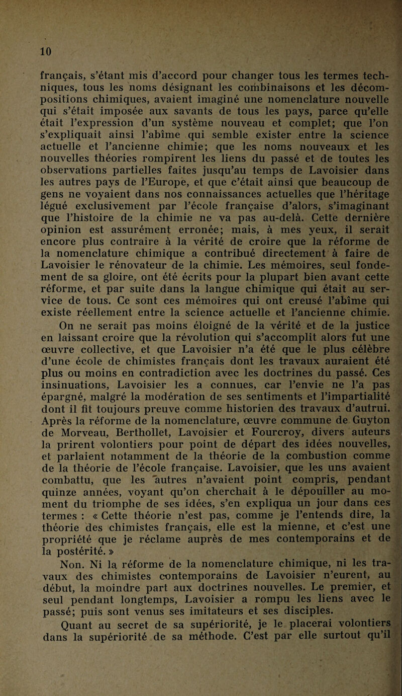 français, s’étant mis d’accord pour changer tous les termes tech¬ niques, tous les noms désignant les coihbinaisons et les décom¬ positions chimiques, avaient imaginé une nomenclature nouvelle qui s’était imposée aux savants de tous les pays, parce qu’elle était l’expression d’un système nouveau et complet; que l’on s’expliquait ainsi l’abîme qui semble exister entre la science actuelle et l’ancienne chimie; que les noms nouveaux et les nouvelles théories rompirent les liens du passé et de toutes les observations partielles faites jusqu’au temps de Lavoisier dans les autres pays de l’Europe, et que c’était ainsi que beaucoup de gens ne voyaient dans nos connaissances actuelles que l’héritage légué exclusivement par l’école française d’alors, s’imaginant que l’histoire de la chimie ne va pas au-delà. Cette dernière opinion est assurément erronée; mais, à mes yeux, il serait encore plus contraire à la vérité de croire que la réforme de la nomenclature chimique a contribué directement à faire de Lavoisier le rénovateur de la chimie. Les mémoires, seul fonde¬ ment de sa gloire, ont été écrits pour la plupart bien avant cette réforme, et par suite dans la langue chimique qui était au ser¬ vice de tous. Ce sont ces mémoires qui ont creusé l’abîme qui existe réellement entre la science actuelle et l’ancienne chimie. On ne serait pas moins éloigné de la vérité et de la justice en laissant croire que la révolution qui s’accomplit alors fut une œuvre collective, et que Lavoisier n’a été que le plus célèbre d’une école de chimistes français dont les travaux auraient été plus ou moins en contradiction avec les doctrines du passé. Ces insinuations, Lavoisier les a connues, car l’envie ne l’a pas épargné, malgré la modération de ses sentiments et l’impartialité dont il fit toujours preuve comme historien des travaux d’autrui. Après la réforme de la nomenclature, œuvre commune de Guyton de Morveau, Berthollet, Lavoisier et Fourcroy, divers auteurs la prirent volontiers pour point de départ des idées nouvelles, et parlaient notamment de la théorie de la combustion comme de la théorie de l’école française. Lavoisier, que les uns avaient combattu, que les autres n’avaient point compris, pendant quinze années, voyant qu’on cherchait à le dépouiller au mo¬ ment du triomphe de ses idées, s’en expliqua un jour dans ces termes : « Cette théorie n’est pas, comme je l’entends dire, la théorie des chimistes français, elle est la mienne, et c’est une propriété que je réclame auprès de mes contemporains et de la postérité. » Non. Ni la réforme de la nomenclature chimique, ni les tra¬ vaux des chimistes contemporains de Lavoisier n’eurent, au début, la moindre part aux doctrines nouvelles. Le premier, et seul pendant longtemps, Lavoisier a rompu les liens avec le passé; puis sont venus ses imitateurs et ses disciples. Quant au secret de sa supériorité, je le placerai volontiers dans la supériorité de sa méthode. C’est par elle surtout qu’il