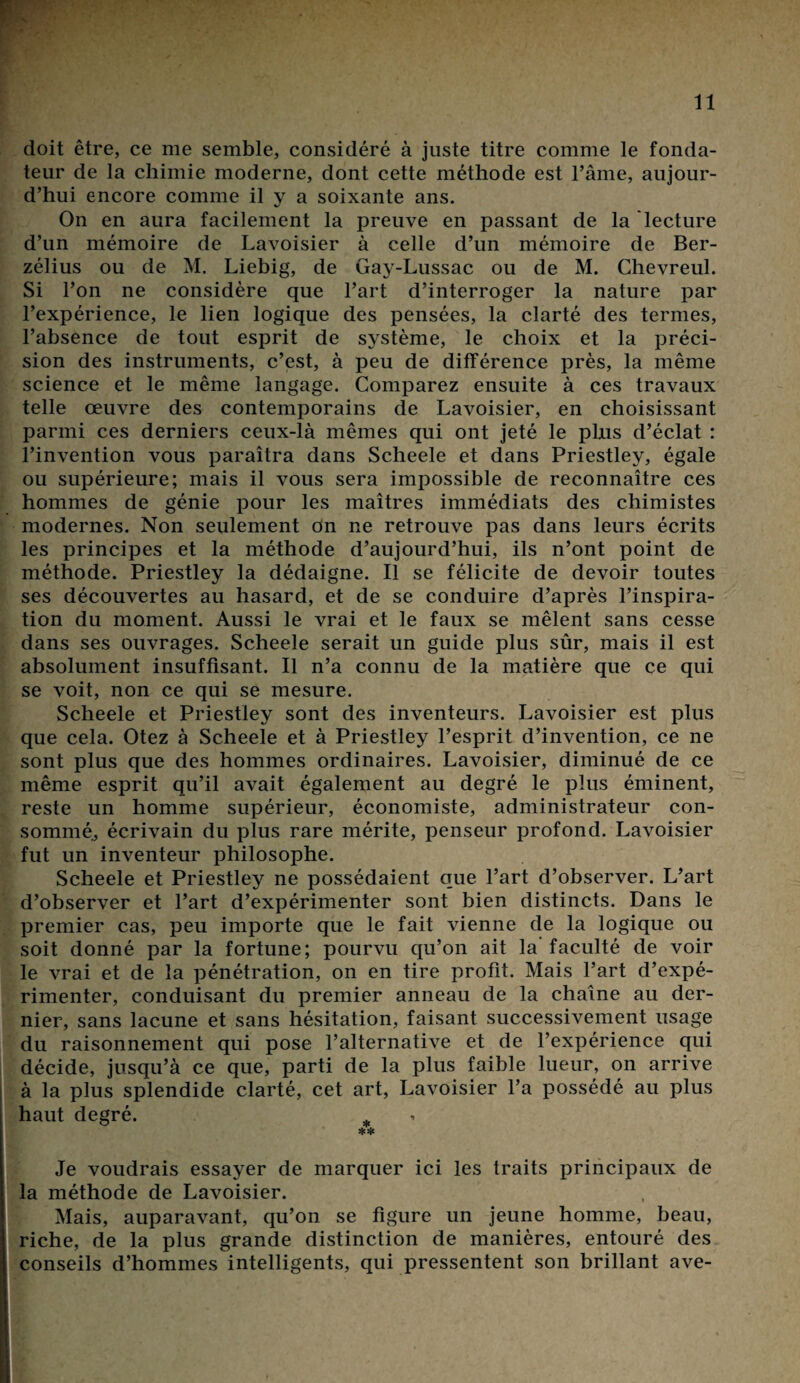 doit être, ce me semble, considéré à juste titre comme le fonda¬ teur de la chimie moderne, dont cette méthode est l’âme, aujour¬ d’hui encore comme il y a soixante ans. On en aura facilement la preuve en passant de la lecture d’un mémoire de Lavoisier à celle d’un mémoire de Ber- zélius ou de M. Liebig, de Gay-Lussac ou de M. Chevreul. Si l’on ne considère que l’art d’interroger la nature par l’expérience, le lien logique des pensées, la clarté des ternies, l’absence de tout esprit de système, le choix et la préci¬ sion des instruments, c’est, à peu de différence près, la même science et le même langage. Comparez ensuite à ces travaux telle œuvre des contemporains de Lavoisier, en choisissant parmi ces derniers ceux-là mêmes qui ont jeté le plus d’éclat : l’invention vous paraîtra dans Scheele et dans Priestley, égale ou supérieure; mais il vous sera impossible de reconnaître ces hommes de génie pour les maîtres immédiats des chimistes modernes. Non seulement dn ne retrouve pas dans leurs écrits les principes et la méthode d’aujourd’hui, ils n’ont point de méthode. Priestley la dédaigne. Il se félicite de devoir toutes ses découvertes au hasard, et de se conduire d’après l’inspira¬ tion du moment. Aussi le vrai et le faux se mêlent sans cesse dans ses ouvrages. Scheele serait un guide plus sûr, mais il est absolument insuffisant. Il n’a connu de la matière que ce qui se voit, non ce qui se mesure. Scheele et Priestley sont des inventeurs. Lavoisier est plus que cela. Otez à Scheele et à Priestley l’esprit d’invention, ce ne sont plus que des hommes ordinaires. Lavoisier, diminué de ce même esprit qu’il avait également au degré le plus éminent, reste un homme supérieur, économiste, administrateur con¬ sommé, écrivain du plus rare mérite, penseur profond. Lavoisier fut un inventeur philosophe. Scheele et Priestley ne possédaient que l’art d’observer. L’art d’observer et l’art d’expérimenter sont bien distincts. Dans le premier cas, peu importe que le fait vienne de la logique ou soit donné par la fortune; pourvu qu’on ait la faculté de voir le vrai et de la pénétration, on en tire profit. Mais l’art d’expé¬ rimenter, conduisant du premier anneau de la chaîne au der¬ nier, sans lacune et sans hésitation, faisant successivement usage du raisonnement qui pose l’alternative et de l’expérience qui décide, jusqu’à ce que, parti de la plus faible lueur, on arrive à la plus splendide clarté, cet art, Lavoisier l’a possédé au plus haut degré. Je voudrais essayer de marquer ici les traits principaux de la méthode de Lavoisier. Mais, auparavant, qu’on se figure un jeune homme, beau, riche, de la plus grande distinction de manières, entouré des conseils d’hommes intelligents, qui pressentent son brillant ave-