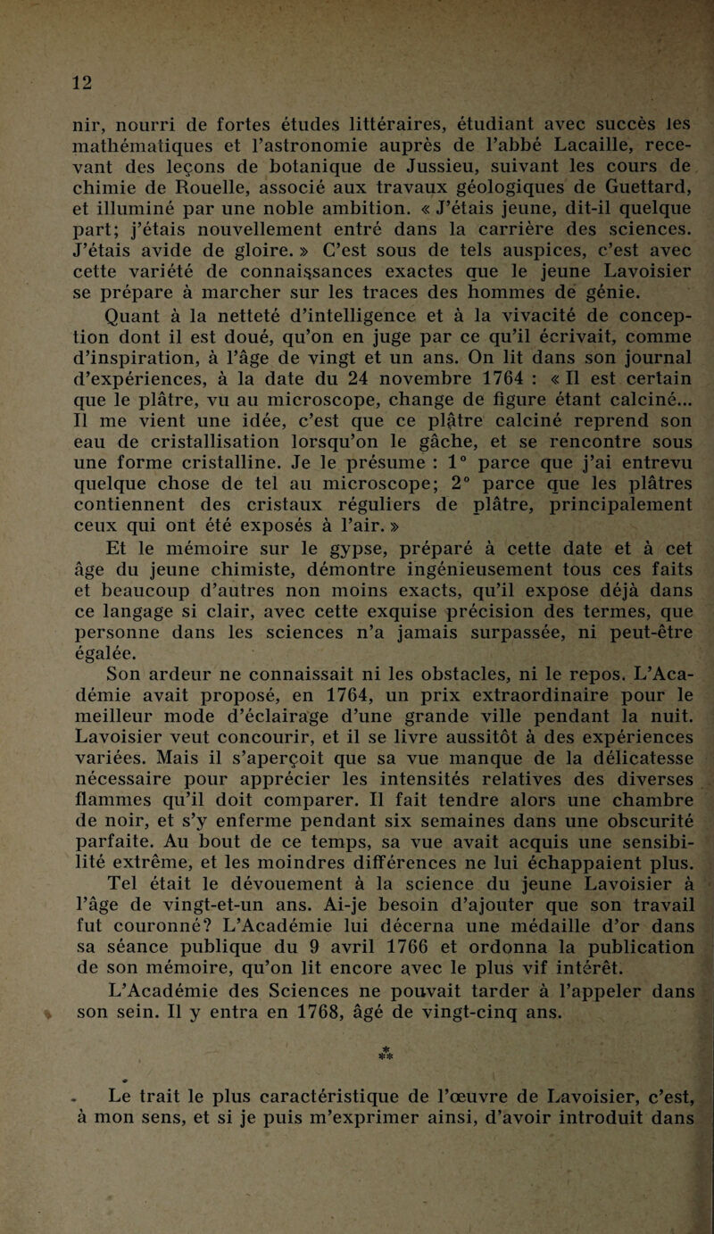 nir, nourri de fortes études littéraires, étudiant avec succès les mathématiques et l’astronomie auprès de l’abbé Lacaille, rece¬ vant des leçons de botanique de Jussieu, suivant les cours de chimie de Rouelle, associé aux travaux géologiques de Guettard, et illuminé par une noble ambition. « J’étais jeune, dit-il quelque part; j’étais nouvellement entré dans la carrière des sciences. J’étais avide de gloire. » C’est sous de tels auspices, c’est avec cette variété de connaissances exactes que le jeune Lavoisier se prépare à marcher sur les traces des hommes de génie. Quant à la netteté d’intelligence et à la vivacité de concep¬ tion dont il est doué, qu’on en juge par ce qu’il écrivait, comme d’inspiration, à l’âge de vingt et un ans. On lit dans son journal d’expériences, à la date du 24 novembre 1764 : « Il est certain que le plâtre, vu au microscope, change de figure étant calciné... Il me vient une idée, c’est que ce plâtre calciné reprend son eau de cristallisation lorsqu’on le gâche, et se rencontre sous une forme cristalline. Je le présume : 1° parce que j’ai entrevu quelque chose de tel au microscope; 2° parce que les plâtres contiennent des cristaux réguliers de plâtre, principalement ceux qui ont été exposés à l’air. » Et le mémoire sur le gypse, préparé à cette date et à cet âge du jeune chimiste, démontre ingénieusement tous ces faits et beaucoup d’autres non moins exacts, qu’il expose déjà dans ce langage si clair, avec cette exquise précision des termes, que personne dans les sciences n’a jamais surpassée, ni peut-être égalée. Son ardeur ne connaissait ni les obstacles, ni le repos. L’Aca¬ démie avait proposé, en 1764, un prix extraordinaire pour le meilleur mode d’éclairage d’une grande ville pendant la nuit. Lavoisier veut concourir, et il se livre aussitôt à des expériences variées. Mais il s’aperçoit que sa vue manque de la délicatesse nécessaire pour apprécier les intensités relatives des diverses flammes qu’il doit comparer. Il fait tendre alors une chambre de noir, et s’y enferme pendant six semaines dans une obscurité parfaite. Au bout de ce temps, sa vue avait acquis une sensibi¬ lité extrême, et les moindres différences ne lui échappaient plus. Tel était le dévouement à la science du jeune Lavoisier à l’âge de vingt-et-un ans. Ai-je besoin d’ajouter que son travail fut couronné? L’Académie lui décerna une médaille d’or dans sa séance publique du 9 avril 1766 et ordonna la publication de son mémoire, qu’on lit encore avec le plus vif intérêt. L’Académie des Sciences ne pouvait tarder à l’appeler dans son sein. Il y entra en 1768, âgé de vingt-cinq ans. Le trait le plus caractéristique de l’œuvre de Lavoisier, c’est, à mon sens, et si je puis m’exprimer ainsi, d’avoir introduit dans