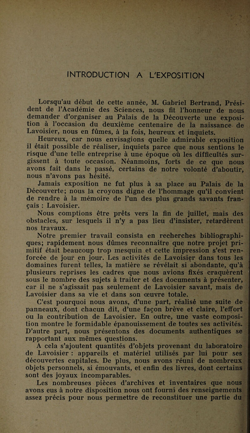INTRODUCTION A L'EXPOSITION Lorsqu’au début de cette année, M. Gabriel Bertrand, Prési¬ dent de l’Académie des Sciences, nous fit l’honneur de nous demander d’organiser au Palais de la Découverte une exposi¬ tion à l’occasion du deuxième centenaire de la naissance de Lavoisier, nous en fûmes, à la fois, heureux et inquiets. Heureux, car nous envisagions quelle admirable exposition il était possible de réaliser, inquiets parce que nous sentions le risque d’une telle entreprise à une époque où les difficultés sur¬ gissent à toute occasion. Néanmoins, forts de ce que nous avons fait dans le passé, certains de notre volonté d’aboutir, nous n’avons pas hésité. Jamais exposition ne fut plus à sa place au Palais de la Découverte; nous la croyons digne de l’hommage qu’il convient de rendre à la mémoire de l’un des plus grands savants fran¬ çais : Lavoisier. Nous comptions être prêts vers la fin de juillet, mais des obstacles, sur lesquels il n’y a pas lieu d’insister, retardèrent nos travaux. Notre premier travail consista en recherches bibliographi¬ ques; rapidement nous dûmes reconnaître que notre projet pri¬ mitif était beaucoup trop mesquin et cette impression s’est ren¬ forcée de jour en jour. Les activités de Lavoisier dans tous les domaines furent telles, la matière se révélait si abondante, qu’à plusieurs reprises les cadres que nous avions fixés craquèrent sous le nombre des sujets à traiter et des documents à présenter, car il ne s’agissait pas seulement de Lavoisier savant, mais de Lavoisier dans sa vie et dans son œuvre totale. C’est pourquoi nous avons, d’une part, réalisé une suite de panneaux, dont chacun dit, d’une façon brève et claire, l’effort ou la contribution de Lavoisier. En outre, une vaste composi¬ tion montre le formidable épanouissement de toutes ses activités. D’autre part, nous présentons des documents authentiques se rapportant aux mêmes questions. A cela s’ajoutent quantités d’objets provenant du laboratoire de Lavoisier : appareils et matériel utilisés par lui pour ses découvertes capitales. De plus, nous avons réuni de nombreux objets personnels, si émouvants, et enfin des livres, dont certains sont des joyaux incomparables. Les nombreuses pièces d’archives et inventaires que nous avons eus à notre disposition nous ont fourni des renseignements assez précis pour nous permettre de reconstituer une partie du