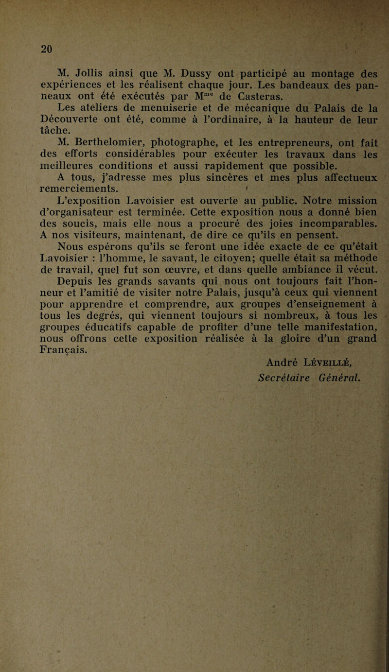 M. Jollis ainsi que M. Dussy ont participé au montage des expériences et les réalisent chaque jour. Les bandeaux des pan¬ neaux ont été exécutés par Mme de Casteras. Les ateliers de menuiserie et de mécanique du Palais de la Découverte ont été, comme à l’ordinaire, à la hauteur de leur tâche. M. Berthelomier, photographe, et les entrepreneurs, ont fait des efforts considérables pour exécuter les travaux dans les meilleures conditions et aussi rapidement que possible. A tous, j’adresse mes plus sincères et mes plus affectueux remerciements. » L’exposition Lavoisier est ouverte au public. Notre mission d’organisateur est terminée. Cette exposition nous a donné bien des soucis, mais elle nous a procuré des joies incomparables. A nos visiteurs, maintenant, de dire ce qu’ils en pensent. Nous espérons qu’ils se feront une idée exacte de ce qu’était Lavoisier : l’homme, le savant, le citoyen; quelle était sa méthode de travail, quel fut son œuvre, et dans quelle ambiance il vécut. Depuis les grands savants qui nous ont toujours fait l’hon¬ neur et l’amitié de visiter notre Palais, jusqu’à ceux qui viennent pour apprendre et comprendre, aux groupes d’enseignement à tous les degrés, qui viennent toujours si nombreux, à tous les groupes éducatifs capable de profiter d’une telle manifestation, nous offrons cette exposition réalisée à la gloire d’un grand Français. André Léveillé, Secrétaire Général.
