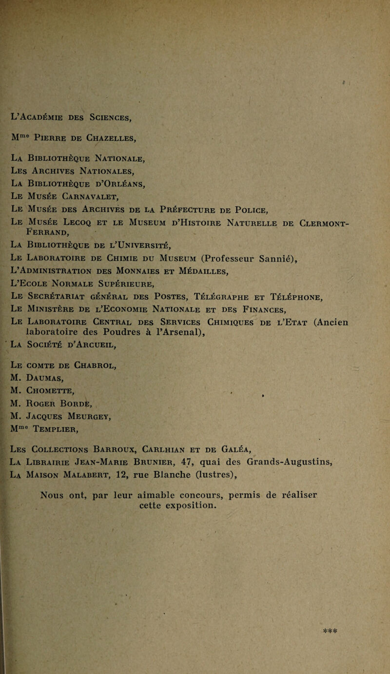 L’Académie des Sciences, Mmo Pierre de Chazelles, La Bibliothèque Nationale, Les Archives Nationales, La Bibliothèque d’Orléans, Le Musée Carnavalet, Le Musée des Archives de la Préfecture de Police, Le Musée Lecoq et le Muséum d’Histoire Naturelle de Clermont- Ferrand, La Bibliothèque de l’Université, Le Laboratoire de Chimie du Muséum (Professeur Sannié), L’Administration des Monnaies et Médailles, L’Ecole Normale Supérieure, Le Secrétariat général des Postes, Télégraphe et Téléphone, Le Ministère de l’Economie Nationale et des Finances, Le Laboratoire Central des Services Chimiques de l’Etat (Ancien laboratoire des Poudres à l’Arsenal), La Société d’Arcueil, Le comte de Chabrol, M. Daumas, M. Chomette, 7 » M. Roger Bordé, M. Jacques Meurgey, Mme Templier, Les Collections Barroux, Carlhian et de Gàléa, La Librairie Jean-Marie Brunier, 47, quai des Grands-Augustins, La Maison Malabert, 12, rue Blanche (lustres), Nous ont, par leur aimable concours, permis de réaliser cette exposition. i )