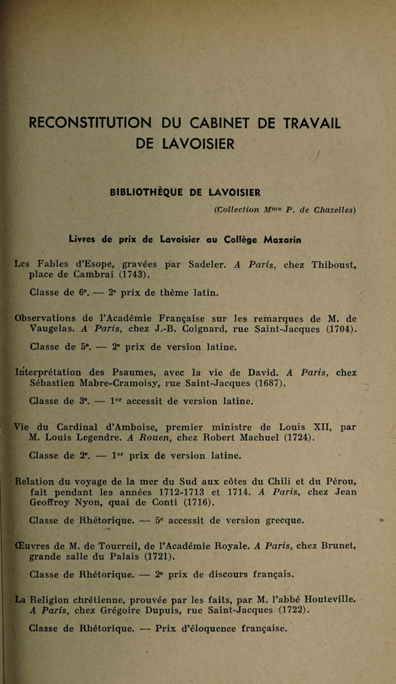 RECONSTITUTION DU CABINET DE TRAVAIL DE LAVOISIER BIBLIOTHÈQUE DE LAVOISIER (Collection Mme P. de Chazelles) Livres de prix de Lavoisier au Collège Mazarin Les Fables d’Esope, gravées par Sadeler. A Paris, chez Thiboust, place de Cambrai (1743). Classe de 6e. — 2e prix de thème latin. Observations de l’Académie Française sur les remarques de M. de Vaugelas. A Paris, chez J.-B. Coignard, rue Saint-Jacques (1704). i Classe de 5e. — 2e prix de version latine. Interprétation des Psaumes, avec la vie de David. A Paris, chez Sébastien Mabre-Cramoisy, rue Saint-Jacques (1687). Classe de 3e. — 1er accessit de version latine. tVie du Cardinal d’Amboise, premier ministre de Louis XII, par M. Louis Legendre. A Rouen, chez Robert Machuel (1724). Classe de 2e. — 1er prix de version latine. Relation du voyage de la mer du Sud aux côtes du Chili et du Pérou, fait pendant les années 1712-1713 et 1714. A Paris, chez Jean Geoffroy Nyon, quai de Conti (1716). Classe de Rhétorique. — 5e accessit de version grecque. Œuvres de M. de Tourreil, de l’Académie Royale. A Paris, chez Brunet, grande salle du Palais (1721). Classe de Rhétorique. — 2e prix de discours français. La Religion chrétienne, prouvée par les faits, par M. l’abbé Houteville. A Paris, chez Grégoire Dupuis, rue Saint-Jacques (1722). Classe de Rhétorique. — Prix d’éloquence française.