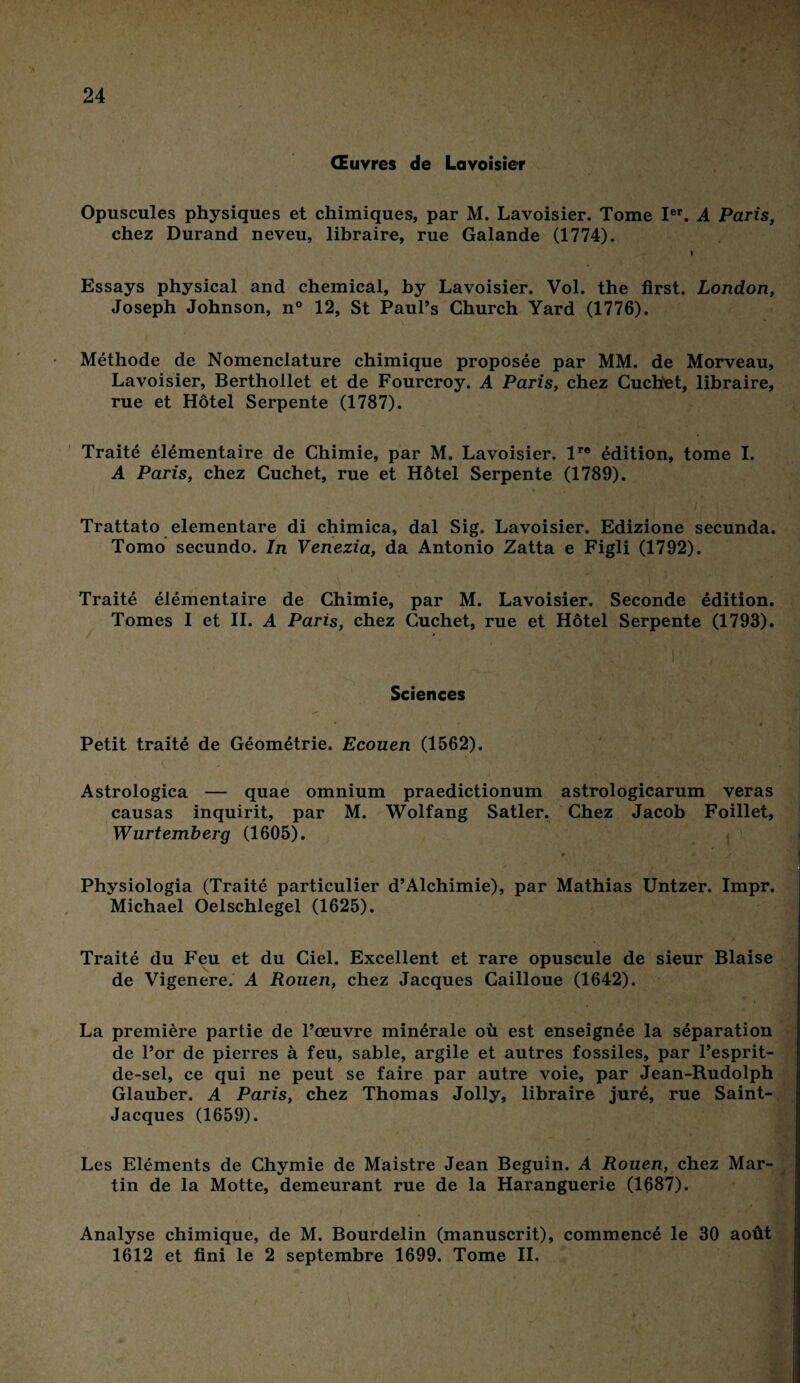 Œuvres de Lavoisier Opuscules physiques et chimiques, par M. Lavoisier. Tome Ier. A Paris, chez Durand neveu, libraire, rue Galande (1774). t Essays physical and Chemical, by Lavoisier. Vol. the first. London, Joseph Johnson, n° 12, St Paul’s Church Yard (1776). Méthode de Nomenclature chimique proposée par MM. de Morveau, Lavoisier, Berthollet et de Fourcroy. A Paris, chez Cuchet, libraire, rue et Hôtel Serpente (1787). Traité élémentaire de Chimie, par M. Lavoisier. lre édition, tome I. A Paris, chez Cuchet, rue et Hôtel Serpente (1789). Trattato elementare di chimica, dal Sig. Lavoisier. Edizione secunda. Tomo secundo. In Venezia, da Antonio Zatta e Figli (1792). Traité élémentaire de Chimie, par M. Lavoisier. Seconde édition. Tomes I et II. A Paris, chez Cuchet, rue et Hôtel Serpente (1793). Sciences * t Petit traité de Géométrie. Ecouen (1562). v ' • Astrologica — quae omnium praedictionum astrologicarum veras causas inquirit, par M. Wolfang Satler. Chez Jacob Foillet, Wurtemberg (1605). ♦ s Physiologia (Traité particulier d’Alchimie), par Mathias Untzer. Impr. Michael Oelschlegel (1625). Traité du Feu et du Ciel. Excellent et rare opuscule de sieur Biaise de Vigenere. A Rouen, chez Jacques Cailloue (1642). La première partie de l’œuvre minérale où est enseignée la séparation de l’or de pierres à feu, sable, argile et autres fossiles, par l’esprit- de-sel, ce qui ne peut se faire par autre voie, par Jean-Rudolph Glauber. A Paris, chez Thomas Jolly, libraire juré, rue Saint- Jacques (1659). Les Eléments de Chymie de Maistre Jean Béguin. A Rouen, chez Mar¬ tin de la Motte, demeurant rue de la Haranguerie (1687). Analyse chimique, de M. Bourdelin (manuscrit), commencé le 30 août 1612 et fini le 2 septembre 1699. Tome II. 1 ' \