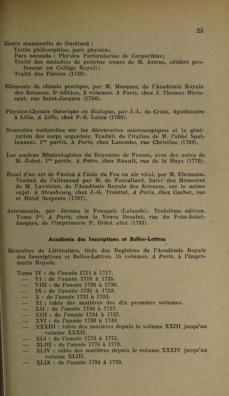 Cours manuscrits de Guettard : Tertia philosophiae, pars physica; Pars secunda : Physica Particulariae de Corporibus; Traité des maladies de poitrine (cours de M. Astruc, célèbre pro¬ fesseur au Collège Royal) ; Traité des Fièvres (1738). Eléments de chimie pratique, par M. Macquer, de l’Académie Royale des Sciences. 2e édition, 2 volumes. A Paris, chez J. Thomas Héris¬ sant, rue Saint-Jacques (1756). Physico-Chymie théorique en dialogue, par J.-L. de Croix, Apothicaire à Lille. A Lille, chez P.-S. Lalau (1768). Nouvelles recherches sur les découvertes microscopiques et la géné¬ ration des corps organisés. Traduit de l’italien de M. l’abbé Spal- lanzani. lre partie. A Paris, chez Lacombe, rue Christine (1769). Les anciens Minéralogistes du Royaume de France, avec des notes de M. Gobet. lre partie. A Paris, chez Ruault, rue de la Haye (1779). Essai d’un art de Fusion à l’aide du Feu ou air vital, par M. Ehrmann. Traduit de l’allemand par M. de Fontallard. Suivi des Mémoires de M. Lavoisier, de l’Académie Royale des Sciences, sur le même sujet. À Strasbourg, chez J.-G. Treuttel. A Paris, chez Cuchet, rue et Hôtel Serpente (1787). Astronomie, par Jérome le Français (Lalande). Troisième édition. Tome Ier. A Paris, chez la Veuve Desaint, rue du Foin-Saint- Jacques, de l’imprimerie P. Didot aîné (1792). Académie des Inscriptions et Belles-Lettres Mémoires de Littérature, tirés des Registres de l’Académie Royale des Inscriptions et Belles-Lettres. 15 volumes. A Paris, à l’Impri¬ merie Royale. Tome IV : de l’année 1711 à 1717. — VI : de l’année 1718 à 1725. — VIII : de l’année 1726 à 1730. — IX : de l’année 1731 à 1733. — X : de l’année 1731 à 1733. — XI : table des matières des dix premiers volumes. — XII : de l’année 1734 à 1737. — XIII : de l’année 1734 à 1737. XVI : de l’année 1738 à 1740. — XXXIII : table des matières depuis le volume XXIII jusqu’au volume XXXII. — XLI : de l’année 1773 à 1775. — XLIII : de l’année 1776 à 1779. — XLIV : table des matières depuis le volume XXXIV jusqu’au volume XLIII. — XLIX : de l’année 1784 à 1793.
