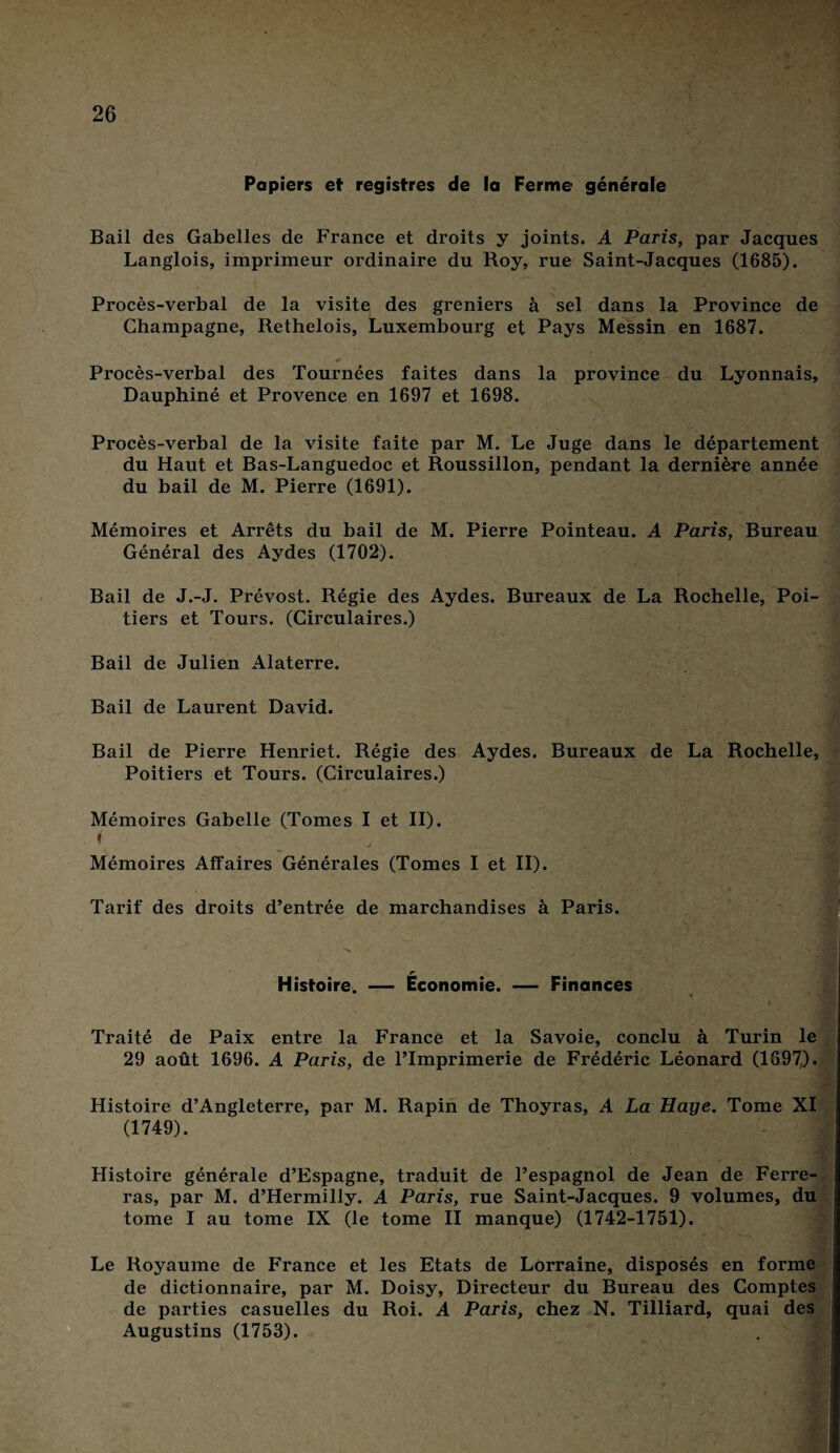 Papiers et registres de la Ferme générale Bail des Gabelles de France et droits y joints. A Paris, par Jacques Langlois, imprimeur ordinaire du Roy, rue Saint-Jacques (1685). Procès-verbal de la visite des greniers à sel dans la Province de Champagne, Rethelois, Luxembourg et Pays Messin en 1687. Procès-verbal des Tournées faites dans la province du Lyonnais, Dauphiné et Provence en 1697 et 1698. Procès-verbal de la visite faite par M. Le Juge dans le département du Haut et Bas-Languedoc et Roussillon, pendant la dernière année du bail de M. Pierre (1691). Mémoires et Arrêts du bail de M. Pierre Pointeau. A Paris, Bureau Général des Aydes (1702). Bail de J.-J. Prévost. Régie des Aydes. Bureaux de La Rochelle, Poi¬ tiers et Tours. (Circulaires.) Bail de Julien Alaterre. Bail de Laurent David. Bail de Pierre Henriet. Régie des Aydes. Bureaux de La Rochelle, Poitiers et Tours. (Circulaires.) Mémoires Gabelle (Tomes I et II). f Mémoires Affaires Générales (Tomes I et II). Tarif des droits d’entrée de marchandises à Paris. r Histoire. — Economie. — Finances i Traité de Paix entre la France et la Savoie, conclu à Turin le 29 août 1696. A Paris, de l’Imprimerie de Frédéric Léonard (1697). Histoire d’Angleterre, par M. Rapin de Thoyras, A La Haye. Tome XI (1749). Histoire générale d’Espagne, traduit de l’espagnol de Jean de Ferre¬ ras, par M. d’Hermilly. A Paris, rue Saint-Jacques. 9 volumes, du tome I au tome IX (le tome II manque) (1742-1751). Le Royaume de France et les Etats de Lorraine, disposés en forme de dictionnaire, par M. Doisy, Directeur du Bureau des Comptes de parties casuelles du Roi. A Paris, chez N. Tilliard, quai des Augustins (1753).