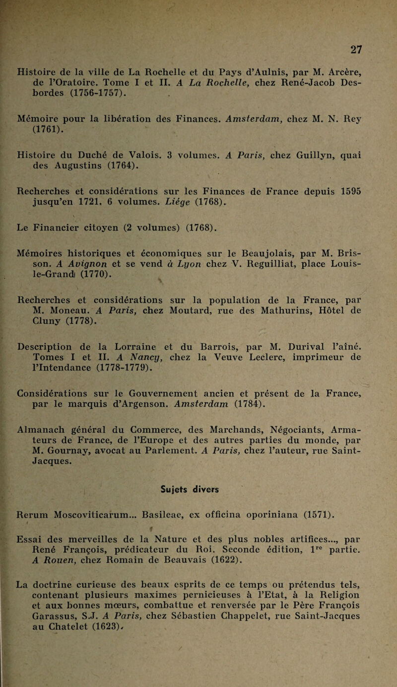 Histoire de la ville de La Rochelle et du Pays d’Aulnis, par M. Arcère, de l’Oratoire. Tome I et II. A La Rochelle, chez René-Jacob Des¬ bordes (1756-1757). Mémoire pour la libération des Finances. Amsterdam, chez M. N. Rey (1761). Histoire du Duché de Valois. 3 volumes. A Paris, chez Guillyn, quai des Augustins (1764). Recherches et considérations sur les Finances de France depuis 1595 jusqu’en 1721. 6 volumes. Liège (1768). Le Financier citoyen (2 volumes) (1768). Mémoires historiques et économiques sur le Beaujolais, par M. Bris- son. A Avignon et se vend à Lyon chez V. Reguilliat, place Louis- le-Grandi (1770). Recherches et considérations sur la population de la France, par M. Moneau. A Paris, chez Moutard, rue des Mathurins, Hôtel de Cluny (1778). Description de la Lorraine et du Barrois, par M. Durival l’aîné. Tomes I et IL A Nancy, chez la Veuve Leclerc, imprimeur de l’Intendance (1778-1779). Considérations sur le Gouvernement ancien et présent de la France, par le marquis d’Argenson. Amsterdam (1784). Almanach général du Commerce, des Marchands, Négociants, Arma¬ teurs de France, de l’Europe et des autres parties du monde, par M. Gournay, avocat au Parlement. A Paris, chez l’auteur, rue Saint- Jacques. Sujets divers Rerum Moscoviticarum... Basileae, ex officina oporiniana (1571). M Essai des merveilles de la Nature et des plus nobles artifices..., par René François, prédicateur du Roi. Seconde édition, lre partie. A Rouen, chez Romain de Beauvais (1622). La doctrine curieuse des beaux esprits de ce temps ou prétendus tels, contenant plusieurs maximes pernicieuses à l’Etat, à la Religion et aux bonnes mœurs, combattue et renversée par le Père François Garassus, S.J. A Paris, chez Sébastien Chappelet, rue Saint-Jacques au Châtelet (1623)/