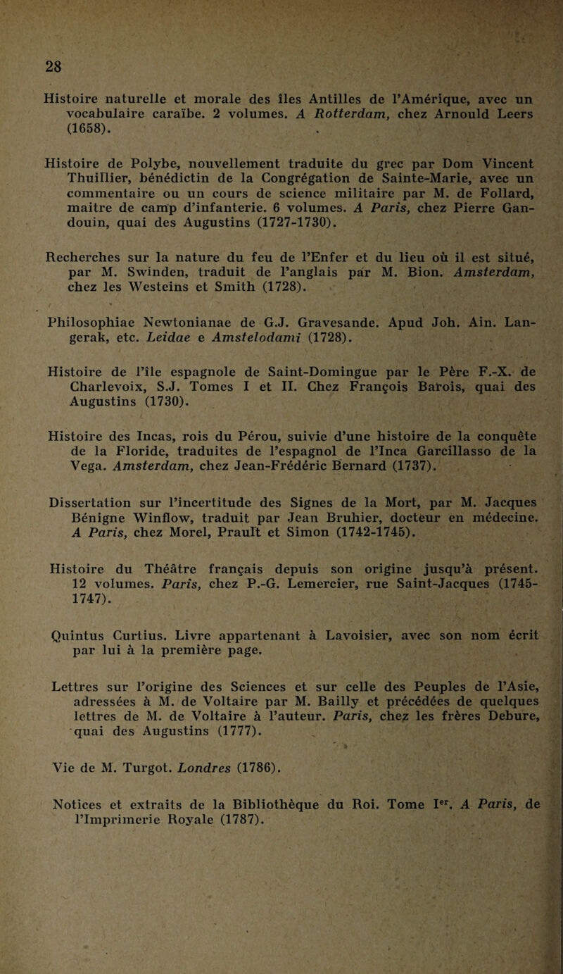 Histoire naturelle et morale des îles Antilles de l’Amérique, avec un vocabulaire caraïbe. 2 volumes. A Rotterdam, chez Arnould Leers (1658). Histoire de Polybe, nouvellement traduite du grec par Dom Vincent Thuillier, bénédictin de la Congrégation de Sainte-Marie, avec un commentaire ou un cours de science militaire par M. de Follard, maitre de camp d’infanterie. 6 volumes. A Paris, chez Pierre Gan- douin, quai des Augustins (1727-1730). Recherches sur la nature du feu de l’Enfer et du lieu où il est situé, par M. Swinden, traduit de l’anglais par M. Bion. Amsterdam, chez les Westeins et Smith (1728). Philosophiae Newtonianae de G.J. Gravesande. Apud Joh. Ain. Lan- gerak, etc. Leidae e Amstelodami (1728). Histoire de l’île espagnole de Saint-Domingue par le Père F.-X. de Charlevoix, S.J. Tomes I et II. Chez François Barois, quai des Augustins (1730). • L • * . ‘ •;> , Histoire des Incas, rois du Pérou, suivie d’une histoire de la conquête de la Floride, traduites de l’espagnol de l’Inca Garcillasso de la Vega. Amsterdam, chez Jean-Frédéric Bernard (1737). Dissertation sur l’incertitude des Signes de la Mort, par M. Jacques Bénigne Winflow, traduit par Jean Bruhier, docteur en médecine. A Paris, chez Morel, Prault et Simon (1742-1745). Histoire du Théâtre français depuis son origine jusqu’à présent. 12 volumes. Paris, chez P.-G. Lemercier, rue Saint-Jacques (1745- 1747). Quintus Curtius. Livre appartenant à Lavoisier, avec son nom écrit par lui à la première page. Lettres sur l’origine des Sciences et sur celle des Peuples de l’Asie, adressées à M. de Voltaire par M. Bailly et précédées de quelques lettres de M. de Voltaire à l’auteur. Paris, chez les frères Debure, quai des Augustins (1777). Vie de M. Turgot. Londres (1786). Notices et extraits de la Bibliothèque du Roi. Tome Ier. A Paris, de Plmprimerie Royale (1787).