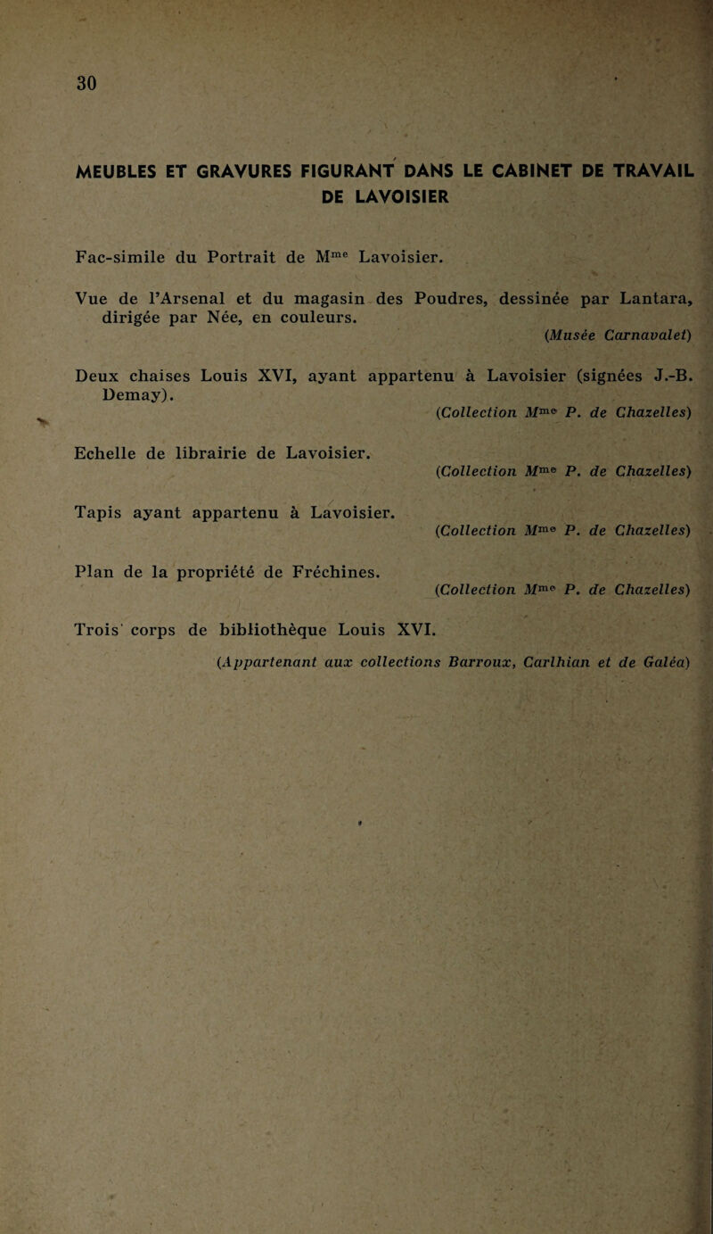 MEUBLES ET GRAVURES FIGURANT DANS LE CABINET DE TRAVAIL DE LAVOISIER Fac-similé du Portrait de Mme Lavoisier. Vue de l’Arsenal et du magasin des Poudres, dessinée par Lantara, dirigée par Née, en couleurs. (Musée Carnavalet) Deux chaises Louis XVI, ayant appartenu à Lavoisier (signées J.-B. Demay). 0Collection Mmi) P. de Chazelles) Echelle de librairie de Lavoisier. 0Collection Mmo P. de Chazelles) / • T1' Tapis ayant appartenu à Lavoisier. (Collection Mme P. de Chazelles) Plan de la propriété de Fréchines. (Collection Mm* P. de Chazelles) Trois corps de bibliothèque Louis XVI. (Appartenant aux collections Barroux, Carlhian et de Galéa)