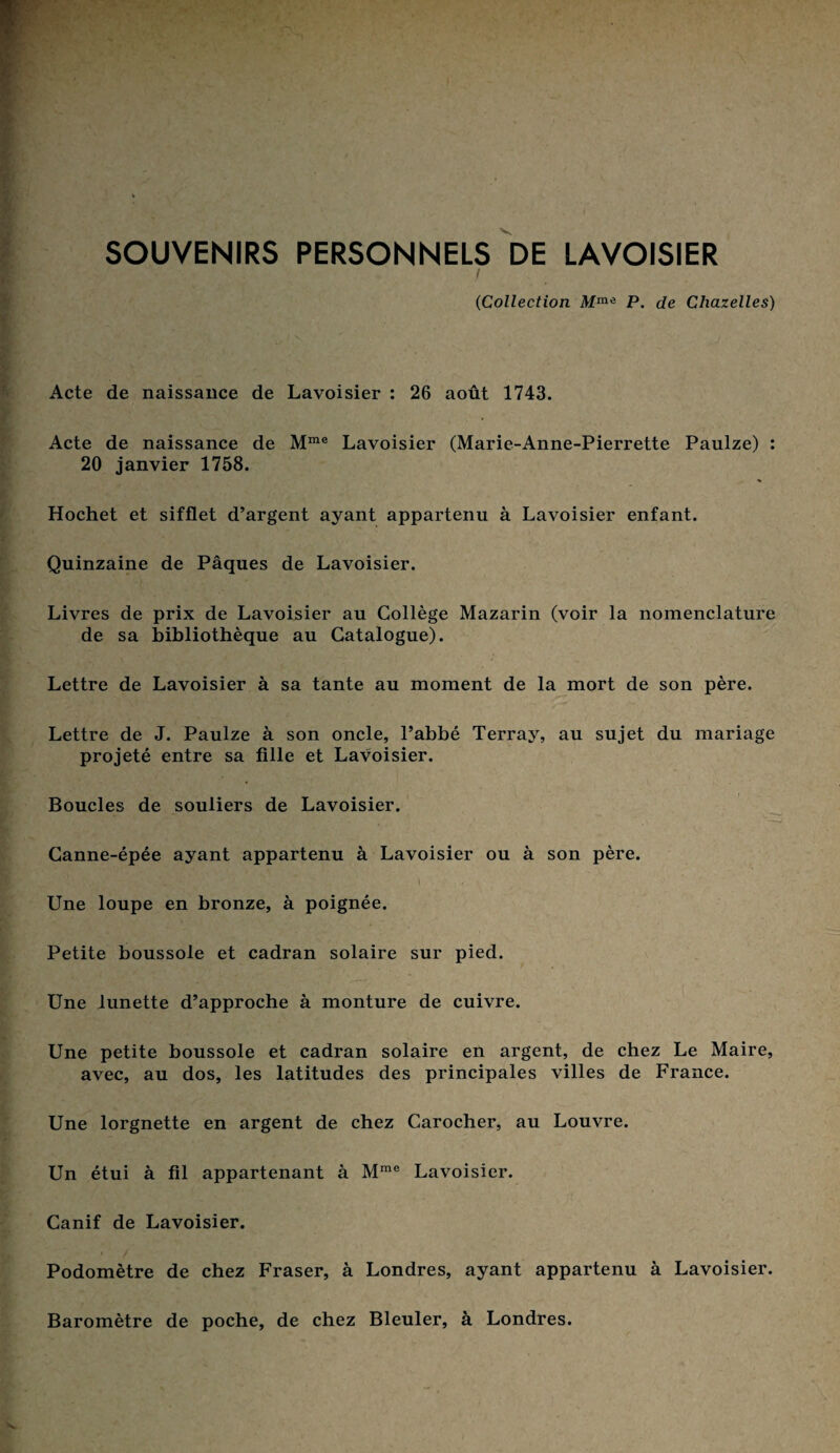 SOUVENIRS PERSONNELS DE LAVOISIER ('Collection. Mm<i P. de Chazelles) Acte de naissance de Lavoisier : 26 août 1743. Acte de naissance de Mme Lavoisier (Marie-Anne-Pierrette Paulze) : 20 janvier 1758. Hochet et sifflet d’argent ayant appartenu à Lavoisier enfant. Quinzaine de Pâques de Lavoisier. Livres de prix de Lavoisier au Collège Mazarin (voir la nomenclature de sa bibliothèque au Catalogue). Lettre de Lavoisier à sa tante au moment de la mort de son père. Lettre de J. Paulze à son oncle, l’abbé Terray, au sujet du mariage projeté entre sa fille et Lavoisier. Boucles de souliers de Lavoisier. Canne-épée ayant appartenu à Lavoisier ou à son père. \ ' ; , . 1 ’V* > Une loupe en bronze, à poignée. Petite boussole et cadran solaire sur pied. Une lunette d’approche à monture de cuivre. Une petite boussole et cadran solaire en argent, de chez Le Maire, avec, au dos, les latitudes des principales villes de France. Une lorgnette en argent de chez Carocher, au Louvre. Un étui à fil appartenant à Mme Lavoisier. Canif de Lavoisier. Podomètre de chez Fraser, à Londres, ayant appartenu à Lavoisier. Baromètre de poche, de chez Bleuler, à Londres.
