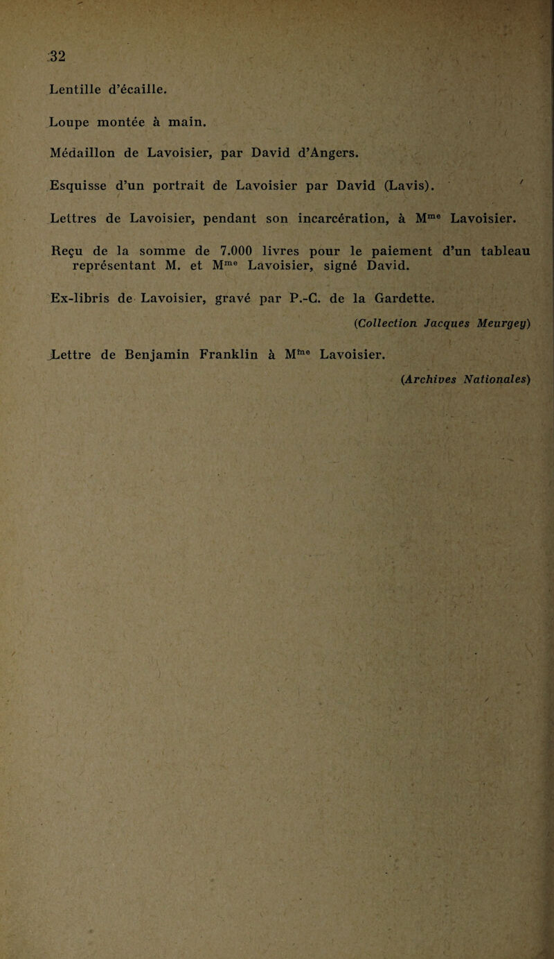 w?% tf Lentille d’écaille. Loupe montée à main. Médaillon de Lavoisier, par David d’Angers. Esquisse d’un portrait de Lavoisier par David (Lavis). Lettres de Lavoisier, pendant son incarcération, à Mme 1 / Lavoisier. Reçu de la somme de 7.000 livres pour le paiement d’un tableau représentant M. et Mme Lavoisier, signé David. Ex-libris de Lavoisier, gravé par P.-C. de la Gardette. 0Collection Jacques Meurgey) JLettre de Benjamin Franklin à M™e Lavoisier. (Archives Nationales)