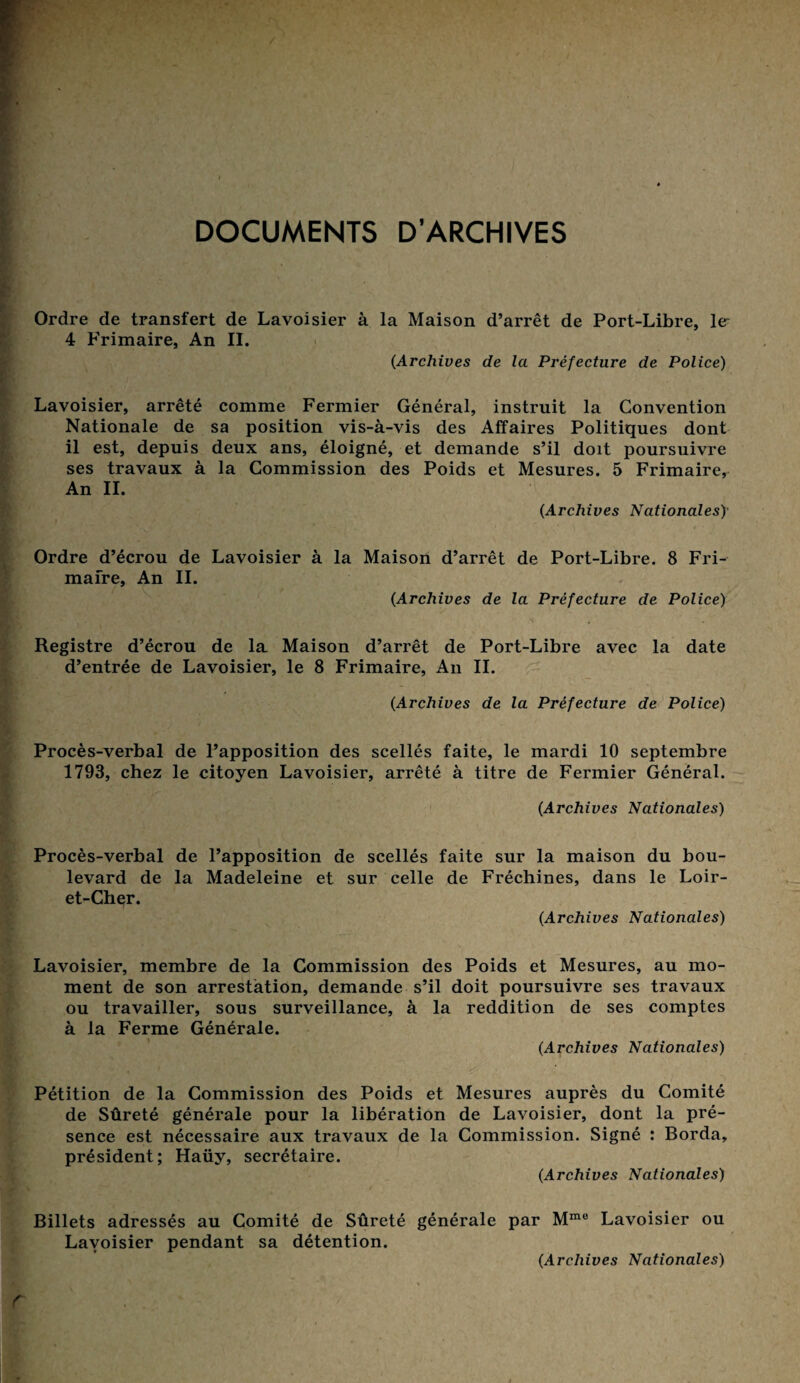 DOCUMENTS D’ARCHIVES Ordre de transfert de Lavoisier à la Maison d’arrêt de Port-Libre, le 4 Frimaire, An II. (Archives de la Préfecture de Police) Lavoisier, arrêté comme Fermier Général, instruit la Convention Nationale de sa position vis-à-vis des Affaires Politiques dont il est, depuis deux ans, éloigné, et demande s’il doit poursuivre ses travaux à la Commission des Poids et Mesures. 5 Frimaire, An II. (Archives Nationales) Ordre d’écrou de Lavoisier à la Maison d’arrêt de Port-Libre. 8 Fri-- mafre, An IL (Archives de la Préfecture de Police) Registre d’écrou de la Maison d’arrêt de Port-Libre avec la date d’entrée de Lavoisier, le 8 Frimaire, An IL (Archives de la Préfecture de Police) Procès-verbal de l’apposition des scellés faite, le mardi 10 septembre 1793, chez le citoyen Lavoisier, arrêté à titre de Fermier Général. (Archives Nationales) Procès-verbal de l’apposition de scellés faite sur la maison du bou¬ levard de la Madeleine et sur celle de Fréchines, dans le Loir- et-Cher. (Archives Nationales) Lavoisier, membre de la Commission des Poids et Mesures, au mo¬ ment de son arrestation, demande s’il doit poursuivre ses travaux ou travailler, sous surveillance, à la reddition de ses comptes à la Ferme Générale. (Archives Nationales) Pétition de la Commission des Poids et Mesures auprès du Comité de Sûreté générale pour la libération de Lavoisier, dont la pré¬ sence est nécessaire aux travaux de la Commission. Signé : Borda, président; Haüy, secrétaire. (Archives Nationales) Billets adressés au Comité de Sûreté générale par Mme Lavoisier ou Lavoisier pendant sa détention. (Archives Nationales)