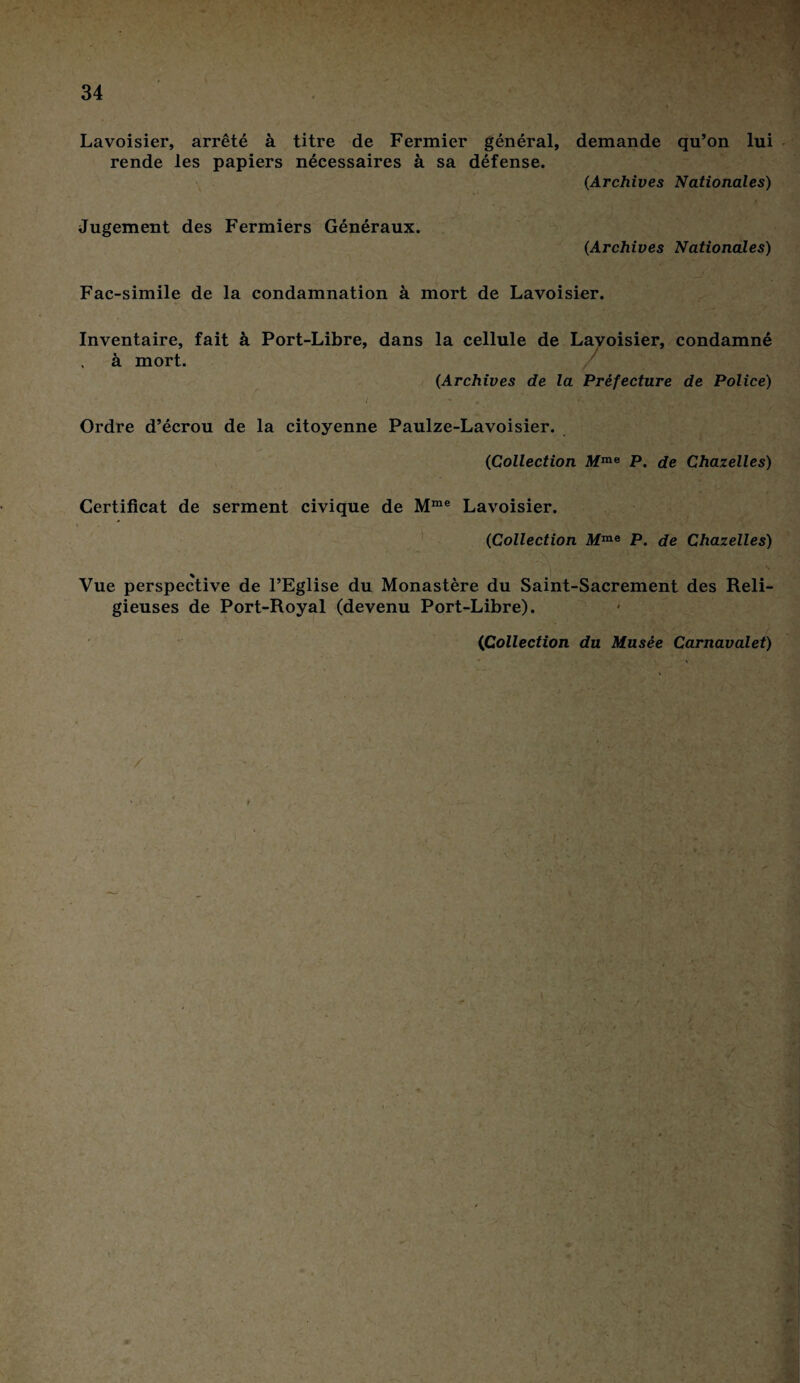 Lavoisier, arrêté à titre de Fermier général, demande qu’on lui rende les papiers nécessaires à sa défense. (Archives Nationales) Jugement des Fermiers Généraux. (Archives Nationales) Fac-similé de la condamnation à mort de Lavoisier. Inventaire, fait à Port-Libre, dans la cellule de Lavoisier, condamné à mort. ' (Archives de la Préfecture de Police) Ordre d’écrou de la citoyenne Paulze-Lavoisier. (Collection Mme P. de Chazelles) Certificat de serment civique de Mme Lavoisier. (Collection Mme P. de Chazelles) Vue perspective de l’Eglise du Monastère du Saint-Sacrement des Reli¬ gieuses de Port-Royal (devenu Port-Libre). (iCollection du Musée Carnavalet) /
