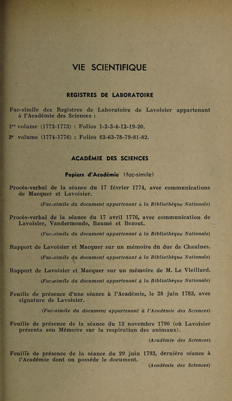 VIE SCIENTIFIQUE REGISTRES DE LABORATOIRE Fac-similé des Registres de Laboratoire de Lavoisier appartenant à l’Académie des Sciences : 1er volume (1772-1773) : Folios 1-2-3-4-12-19-20. 3® volume (1774-1776) : Folios 62-63-78-79-81-82. ACADÉMIE DES SCIENCES Papiers d'Académie (fac-similé) Procès-verbal de la séance du 17 février 1774, avec communications de Macquer et Lavoisier. (Fac-similé du document appartenant à la Bibliothèque Nationale) Procès-verbal de la séance du 17 avril 1776, avec communication de Lavoisier, Vandermonde, Baumé et Bezout. (Fac-similé du document appartenant à la Bibliothèque Nationale) Rapport de Lavoisier et Macquer sur un mémoire du duc de Chaulnes. (Fac-similé du document appartenant à la Bibliothèque Nationale) Rapport de Lavoisier et Macquer sur un mémoire de M. Le Vieillard. (Fac-similé du document appartenant à la Bibliothèque Nationale) Feuille de présence d’une séance à l’Académie, le 28 juin 1783, avec signature de Lavoisier. (Fac-similé du document appartenant à l’Académie des Sciences) Feuille de présence de la séance du 13 novembre 1790 (où Lavoisier présenta son Mémoire sur la respiration des animaux). (Académie des Sciences) Feuille de présence de la séance du 29 juin 1793, dernière séance à l’Académie dont on possède le document. (Académie des Sciences)