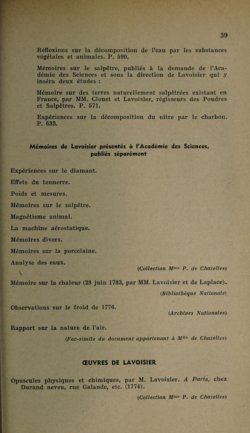 Réflexions sur la décomposition de l’eau par les substances végétales et animales. P. 590. Mémoires sur le salpêtre, publiés à la demande de l’Aca¬ démie des Sciences et sous la direction de Lavoisier qui y inséra deux études : Mémoire sur des terres naturellement salpêtrées existant en France, par MM. Clouet et Lavoisier, régisseurs des Poudres et Salpêtres. P. 571. Expériences sur la décomposition du nitre par le charbon. P. 633. Mémoires de Lavoisier présentés à l'Académie des Sciences, publiés séparément Expériences sur le diamant. Effets du tonnerre. Poids et mesures. Mémoires sur le salpêtre. Magnétisme animal. La machine aérostatique. Mémoires divers. Mémoires sur la porcelaine. Analyse des eaux. {Collection Mme P. de Chazelles> \ Mémoire sur la chaleur (28 juin 1783, par MM. Lavoisier et de Laplace). {Bibliothèque Nationale) Observations sur le froid de 1776. {Archives Nationales} Rapport sur la nature de l’air. {Fac-similé du document appartenant à Mlle de Chazelles) ŒUVRES DE LAVOISIER Opuscules physiques et chimiques, par M. Lavoisier. A Paris, chez Durand neveu, rue Galande, etc. (1774).