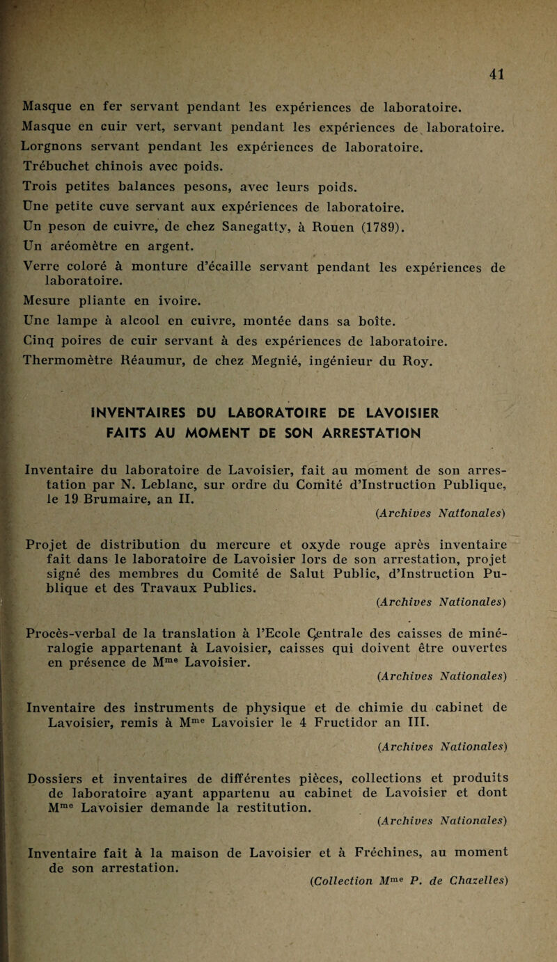 Masque en fer servant pendant les expériences de laboratoire. Masque en cuir vert, servant pendant les expériences de laboratoire. Lorgnons servant pendant les expériences de laboratoire. Trébuchet chinois avec poids. Trois petites balances pesons, avec leurs poids. Une petite cuve servant aux expériences de laboratoire. Un peson de cuivre, de chez Sanegatty, à Rouen (1789). Un aréomètre en argent. Verre coloré à monture d’écaille servant pendant les expériences de laboratoire. Mesure pliante en ivoire. Une lampe à alcool en cuivre, montée dans sa boîte. Cinq poires de cuir servant à des expériences de laboratoire. Thermomètre Réaumur, de chez Megnié, ingénieur du Roy. INVENTAIRES DU LABORATOIRE DE LAVOISIER FAITS AU MOMENT DE SON ARRESTATION Inventaire du laboratoire de Lavoisier, fait au moment de son arres¬ tation par N. Leblanc, sur ordre du Comité d’instruction Publique, le 19 Brumaire, an II. (.Archives Nationales) Projet de distribution du mercure et oxyde rouge après inventaire fait dans le laboratoire de Lavoisier lors de son arrestation, projet signé des membres du Comité de Salut Public, d’instruction Pu¬ blique et des Travaux Publics. (.Archives Nationales) Procès-verbal de la translation à l’Ecole Centrale des caisses de miné¬ ralogie appartenant à Lavoisier, caisses qui doivent être ouvertes en présence de Mme Lavoisier. (Archives Nationales) Inventaire des instruments de physique et de chimie du cabinet de Lavoisier, remis à Mme Lavoisier le 4 Fructidor an III. (Archives Nationales) Dossiers et inventaires de différentes pièces, collections et produits de laboratoire ayant appartenu au cabinet de Lavoisier et dont Mme Lavoisier demande la restitution. (Archives Nationales) Inventaire fait à la maison de Lavoisier et à Fréchines, au moment de son arrestation.
