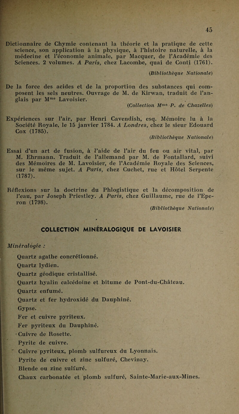 Dictionnaire de Chymie contenant la théorie et la pratique de cette science, son application à la physique, à l’histoire naturelle, à la médecine et l’économie animale, par Macquer, de l’Académie des Sciences. 2 volumes. A Paris, chez Lacombe, quai de Conti (1761). ' (Bibliothèque Nationale) De la force des acides et de la proportion des substances qui com¬ posent les sels neutres. Ouvrage de M. de Kirwan, traduit de l’an¬ glais par Mme Lavoisier. (Collection Afme P. de Chazelles) Expériences sur l’air, par Henri Cavendish, esq. Mémoire lu à la Société Royale, le 15 ianvier 1784. A Londres, chez le sieur Edouard Cox (1785). (.Bibliothèque Nationale) Essai d’un art de fusion, à l’aide de l’air du feu ou air vital, par M. Ehrmann. Traduit de l’allemand par M. de Fontallard, suivi des Mémoires de M. Lavoisier, de l’Académie Royale des Sciences, sur le même sujet. A Paris, chez Cuchet, rue et Hôtel Serpente (1787). Réflexions sur la doctrine du Phlogistique et la décomposition de l’eau, par Joseph Priestley. A Paris, chez Guillaume, rue de l’Epe¬ ron (1798). {Bibliothèque Nationale) COLLECTION MINÉRALOGIQUE DE LAVOISIER Minéralogie : [Quartz agathe concrétionné. Quartz lydien. Quartz géodique cristallisé. Quartz hyalin calcédoine et bitume de Pont-du-Château. Quartz enfumé. Quartz et fer hydroxidé du Dauphiné. Gypse. Fer et cuivre pyriteux. Fer pyriteux du Dauphiné. • Cuivre de Rosette. Pyrite de cuivre.  Cuivre pyriteux, plomb sulfureux du Lyonnais. K Pyrite de cuivre et zinc sulfuré, Chevinay. Blende ou zinc sulfuré. Chaux carbonatée et plomb sulfuré, Sainte-Marie-aux-Mines.