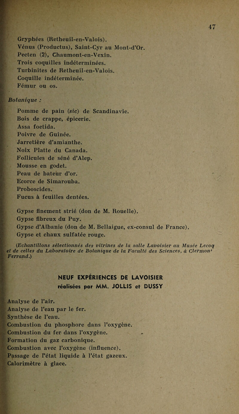 Gryphées (Retheuil-en-Valois). Vénus (Productus), Saint-Cyr au Mont-d’Or. Pecten (2), Chaumont-en-Vexin. Trois coquilles indéterminées. Turbinites de Retheuil-en-Valois. Coquille indéterminée. Fémur ou os. Botanique : Pomme de pain (sic) de Scandinavie. Bois de crappe, épicerie. Assa foetida. Poivre de Guinée. Jarretière d’amianthe. Noix Platte du Canada. Follicules de séné d’Alep. Mousse en godet. Peau de bateur d’or. Ecorce de Simarouba. Proboscides. Fucus à feuilles dentées. Gypse finement strié (don de M. Rouelle). Gypse fibreux du Puy. Gypse d’Albanie (don de M. Bellaigue, ex-consul de France). Gypse et chaux sulfatée rouge. (Echantillons sélectionnés des vitrines de la salle Lavoisier au Musée Lecoq et de celles du Laboratoire de Botanique de la Faculté des Sciences, à Clermon + Ferrand.) NEUF EXPÉRIENCES DE LAVOISIER réalisées par MM. JOLLIS et DUSSY Analyse de l’air. Analyse de l’eau par le fer. Synthèse de l’eau. Combustion du phosphore dans l’oxygène. Combustion du fer dans l’oxygène. Formation du gaz carbonique. Combustion avec l’oxygène (influence). Passage de Fétat liquide à l’état gazeux. Calorimètre à glace.