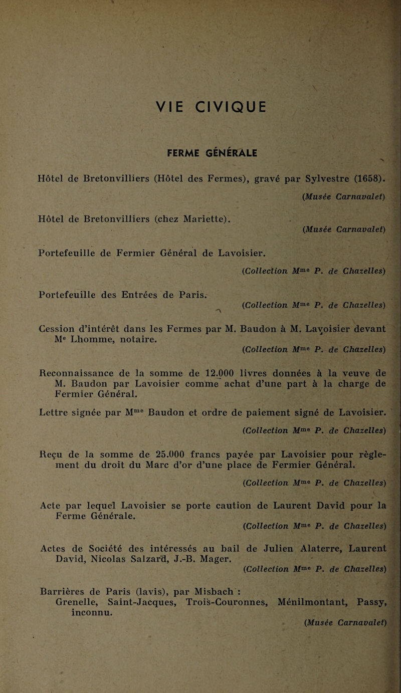 VIE CIVIQUE FERME GÉNÉRALE > Hôtel de Bretonvilliers (Hôtel des Fermes), gravé par Sylvestre (1658). (Musée Carnavalet) Hôtel de Bretonvilliers (chez Mariette). (Musée Carnavalet) Portefeuille de Fermier Général de Lavoisier. (Collection Mme P. de Chazelles) Portefeuille des Entrées de Paris. (iCollection Mme P. de Chazelles) 'A Cession d’intérêt dans les Fermes par M. Baudon à M. Lavoisier devant Me Lhomme, notaire. (Collection Mme P. de Chazelles) Reconnaissance de la somme de 12.000 livres données à la veuve de M. Baudon par Lavoisier comme achat d’une part à la charge de Fermier Général. Lettre signée par Mme Baudon et ordre de paiement signé de Lavoisier. (Collection Mme P. de Chazelles) Reçu de la somme de 25.000 francs payée par Lavoisier pour règle¬ ment du droit du Marc d’or d’une place de Fermier Général. (Collection Mme P. de Chazelles) ... ' Acte par lequel Lavoisier se porte caution de Laurent David pour la Ferme Générale. (Collection Mme P. de Chazelles) Actes de Société des intéressés au bail de Julien Alaterre, Laurent David, Nicolas Salzard, J.-B. Mager. (Collection Mme P. de Chazelles) Barrières de Paris (lavis), par Misbach : Grenelle, Saint-Jacques, Trois-Gouronnes, Ménilmontant, Passy, inconnu. (Musée Carnavalet)