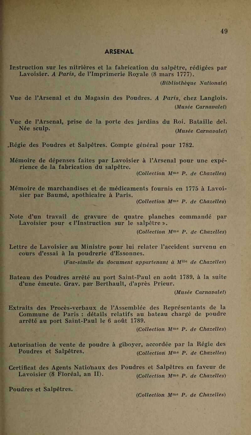 ARSENAL Instruction sur les nitrières et la fabrication du salpêtre, rédigées par Lavoisier. A Paris, de l’Imprimerie Royale (8 mars 1777). (.Bibliothèque Nationale) Vue de l’Arsenal et du Magasin des Poudres. A Paris, chez Langlois. (Musée Carnavalet) Vue de l’Arsenal, prise de la porte des jardins du Roi. Bataille del. Nee sculp. (Musée Carnavalet) .Régie des Poudres et Salpêtres. Compte général pour 1782. Mémoire de dépenses faites par Lavoisier à l’Arsenal pour une expé¬ rience de la fabrication du salpêtre. (Collection Mme P. de Chazelles) Mémoire de marchandises et de médicaments fournis en 1775 à Lavoi¬ sier par Baumé, apothicaire à Paris. {Collection Mme P. de Chazelles) Note d’un travail de gravure de quatre planches commandé par Lavoisier pour «l’Instruction sur le salpêtre». {Collection Mme P. de Chazelles) Lettre de Lavoisier au Ministre pour lui relater l’accident survenu en cours d’essai à la poudrerie d’Essonnes. {Fac-similé du document appartenant à Mlle de Chazelles) Bateau des Poudres arrêté au port Saint-Paul en août 1789, à la suite d’une émeute. Grav. par Berthault, d’après Prieur. {Musée Carnavalet) Extraits des Procès-verbaux de l’Assemblée des Représentants de la Commune de Paris : détails relatifs au bateau chargé de poudre arrêté au port Saint-Paul le 6 août 1789. {Collection Mme P. de Chazelles) Autorisation de vente de poudre à giboyer, accordée par la Régie des Poudres et Salpêtres. {Collection Mme P. de Chazelles) Certificat des Agents Natio’naux des Poudres et Salpêtres en faveur de Lavoisier (8 Floréal, an II). {Collection Mme P. de Chazelles) Poudres et Salpêtres. {Collection Mmc P. de Chazelles)