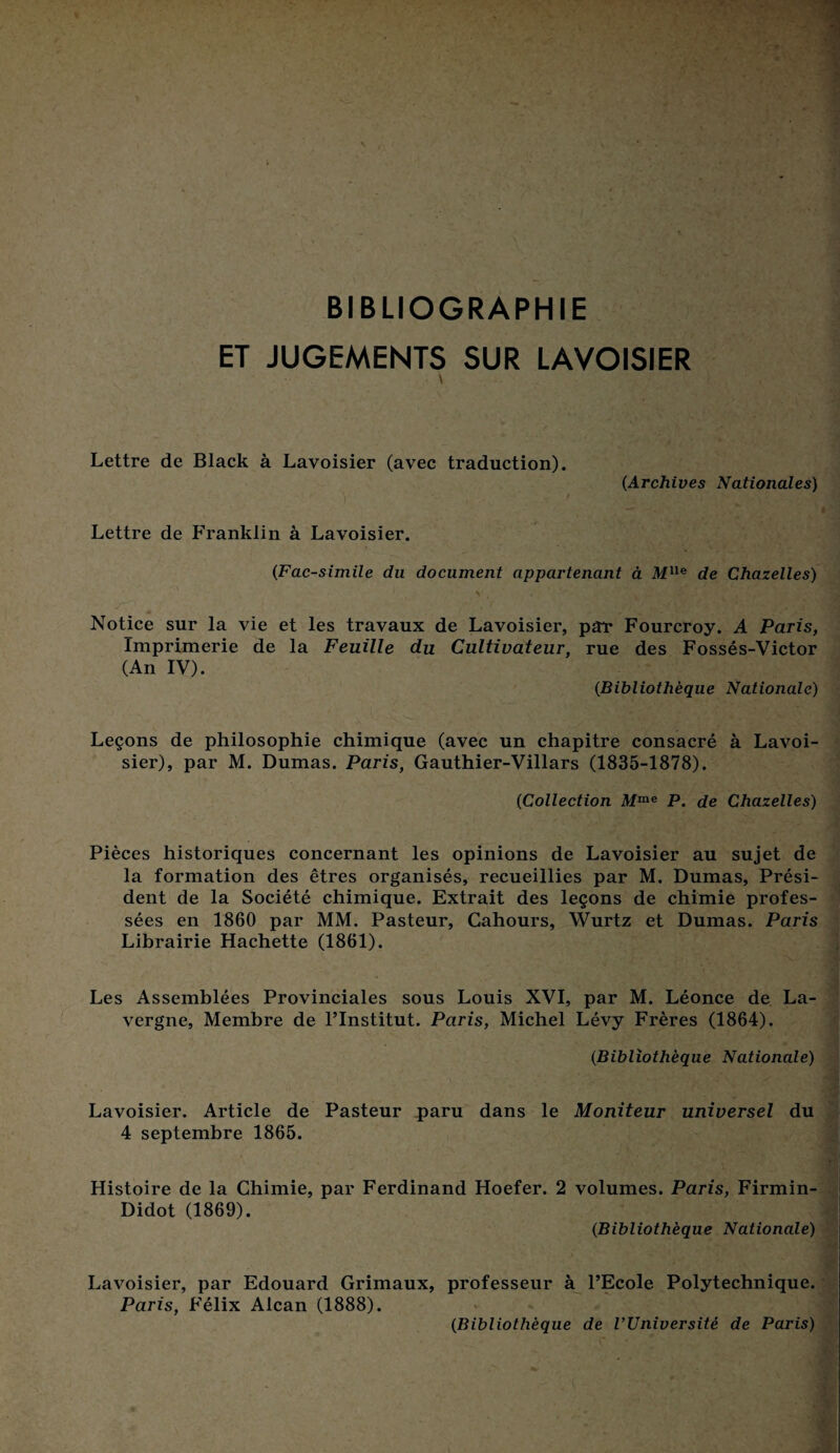 BIBLIOGRAPHIE ET JUGEMENTS SUR LAVOISIER \ Lettre de Black à Lavoisier (avec traduction). (Archives Nationales) / Lettre de Franklin à Lavoisier. (Fac-similé du document appartenant à MUe de Chazelles) Notice sur la vie et les travaux de Lavoisier, par* Fourcroy. A Paris, Imprimerie de la Feuille du Cultivateur, rue des Fossés-Victor (An IV). (Bibliothèque Nationale) Leçons de philosophie chimique (avec un chapitre consacré à Lavoi¬ sier), par M. Dumas. Paris, Gauthier-Villars (1835-1878). (Collection Mme P. de Chazelles) Pièces historiques concernant les opinions de Lavoisier au sujet de la formation des êtres organisés, recueillies par M. Dumas, Prési¬ dent de la Société chimique. Extrait des leçons de chimie profes¬ sées en 1860 par MM. Pasteur, Cahours, Wurtz et Dumas. Paris Librairie Hachette (1861). Les Assemblées Provinciales sous Louis XVI, par M. Léonce de La- vergne, Membre de l’Institut. Paris, Michel Lévy Frères (1864). (Bibliothèque Nationale) Lavoisier. Article de Pasteur paru dans le Moniteur universel du 4 septembre 1865. Histoire de la Chimie, par Ferdinand Hoefer. 2 volumes. Paris, Firmin- Didot (1869). (Bibliothèque Nationale) Lavoisier, par Edouard Grimaux, professeur à l’Ecole Polytechnique. Paris, Félix Alcan (1888). (Bibliothèque de l’Université de Paris)