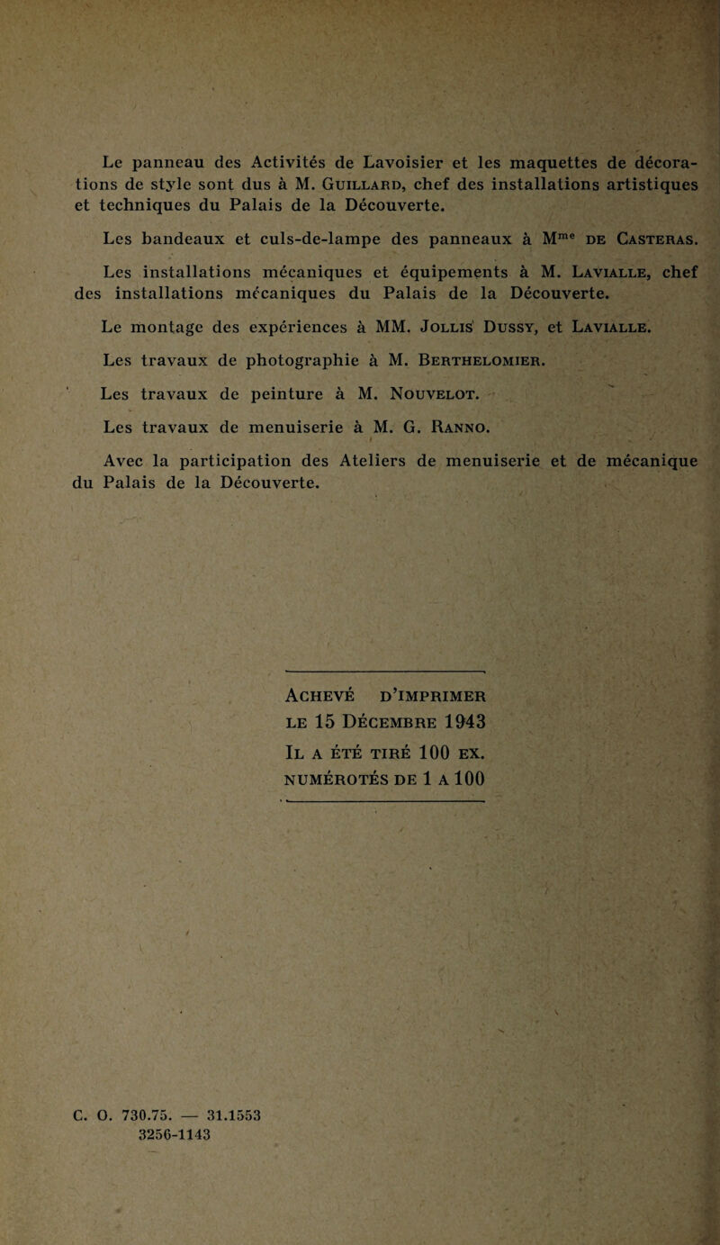 Le panneau des Activités de Lavoisier et les maquettes de décora¬ tions de style sont dus à M. Guillard, chef des installations artistiques et techniques du Palais de la Découverte. Les bandeaux et culs-de-lampe des panneaux à Mme de Casteras. Les installations mécaniques et équipements à M. Lavialle, chef des installations mécaniques du Palais de la Découverte. Le montage des expériences à MM. Jollis Dussy, et Lavialle. Les travaux de photographie à M. Berthelomier. Les travaux de peinture à M. Nouvelot. Les travaux de menuiserie à M. G. Ranno. * * ’ • * - Avec la participation des Ateliers de menuiserie et de mécanique du Palais de la Découverte. Achevé d’imprimer le 15 Décembre 1943 Il a été tiré 100 ex. NUMÉROTÉS DE 1 A 100 C. O. 730.75. — 31.1553 3256-1143