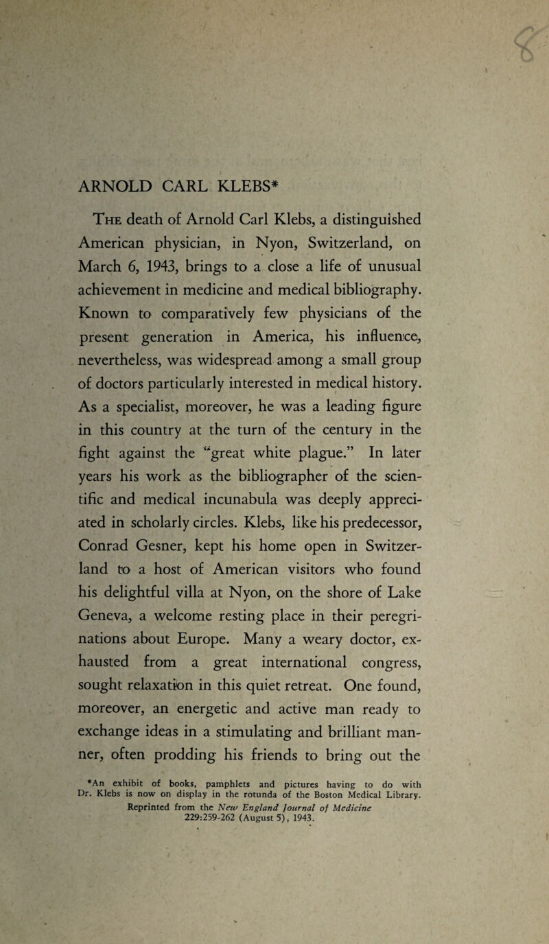 ARNOLD CARL KLEBS* The death of Arnold Carl Klebs, a distinguished American physician, in Nyon, Switzerland, on March 6, 1943, brings to a close a life of unusual achievement in medicine and medical bibliography. Known to comparatively few physicians of the present generation in America, his influence, nevertheless, was widespread among a small group of doctors particularly interested in medical history. As a specialist, moreover, he was a leading figure in this country at the turn of the century in the fight against the ‘great white plague.” In later years his work as the bibliographer of the scien¬ tific and medical incunabula was deeply appreci¬ ated in scholarly circles. Klebs, like his predecessor, Conrad Gesner, kept his home open in Switzer¬ land to a host of American visitors who found his delightful villa at Nyon, on the shore of Lake Geneva, a welcome resting place in their peregri¬ nations about Europe. Many a weary doctor, ex¬ hausted from a great international congress, sought relaxation in this quiet retreat. One found, moreover, an energetic and active man ready to exchange ideas in a stimulating and brilliant man¬ ner, often prodding his friends to bring out the *An exhibit of books, pamphlets and pictures having to do with Dr. Klebs is now on display in the rotunda of the Boston Medical Library. Reprinted from the New England Journal of Medicine 229:259-262 (August 5), 1943.